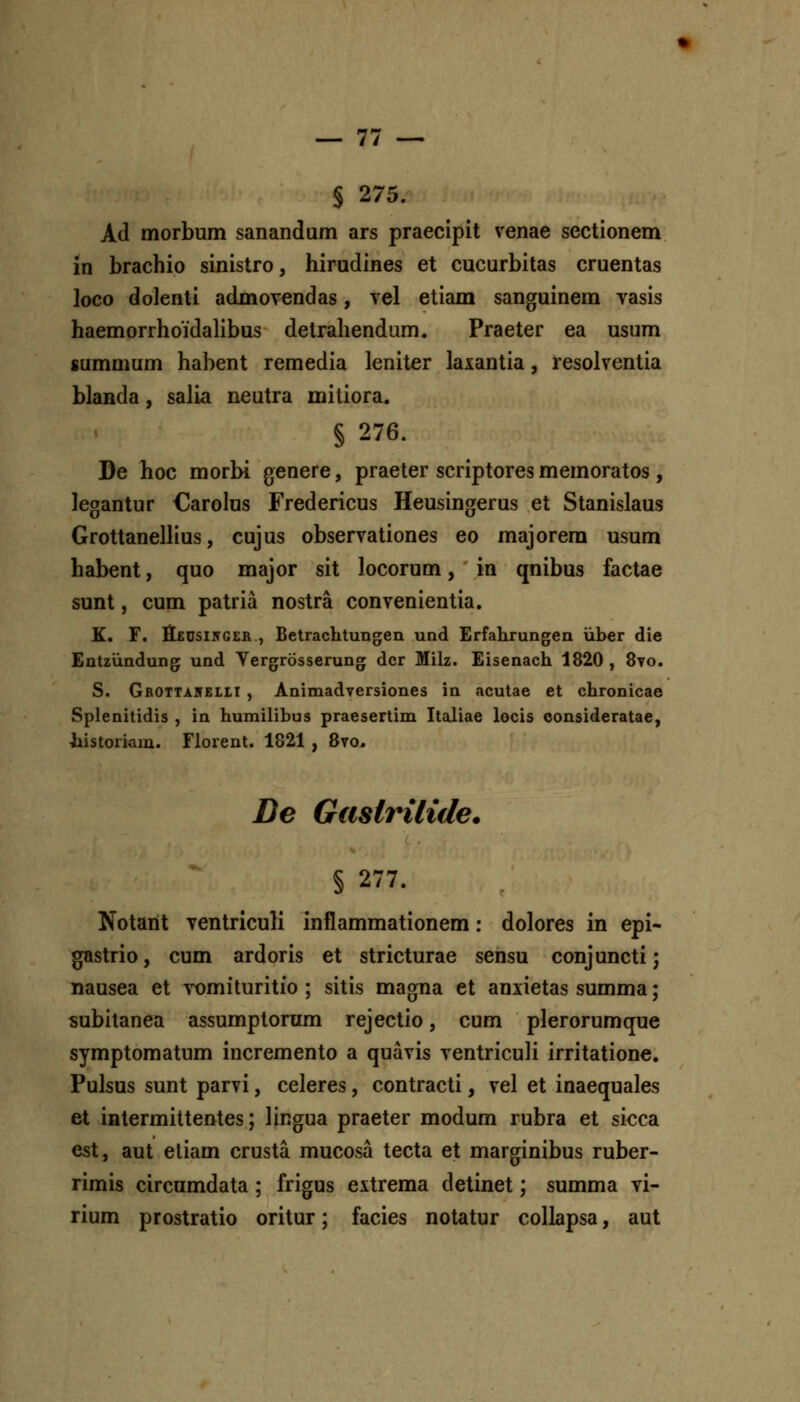 I S 275. Ad morbum sanandum ars praecipit venae sectionem in brachio sinistro, hirudines et cucurbitas cruentas loco dolenti admovendas, tcI etiam sanguinem vasis haemorrhoidalibus detrahendum. Praeter ea usum summum habent remedia leniter laxantia, resolventia blanda, salia neutra mitiora, § 276. De hoc morbi genere, praeter scriptores memoratos, legantur €arolus Fredericus Heusingerus et Stanislaus Grottanellius, cujus observationes eo majorera usum habent, quo major sit locorum, in qnibus factae sunt, cum patria nostra convenientia. K. F. tt£Usi5GEB , Betrachtungeii und Erfahrungen iiber die Entziindung und Yergrosserung dcr Milz. Eisenach 1820, 870. S. Gbotta5EL1I , Animadversiones in acutae et chronicae Splenitidis , in humilibus praesertim Italiae locis oonsideratae, liistoriam. Florent. 1821 , 8to, De Gaslrilide. § 277. Notarit ventriculi inflammationem: dolores in epi- gastrio, cum ardoris et stricturae sensu conjuncti; nausea et Tomituritio ; sitis magna et anxietas summa; subitanea assumptorum rejectio, cum plerorumque symptomatum incremento a quavis ventriculi irritatione. Pulsus sunt parvi, celeres, contracti, vel et inaequales et intermittentes; lingua praeter modum rubra et sicca est, aut eliam crusta mucosa tecta et marginibus ruber- rimis circumdata; frigus extrema detinet; summa vi- rium prostratio oritur; facies notatur collapsa, aut