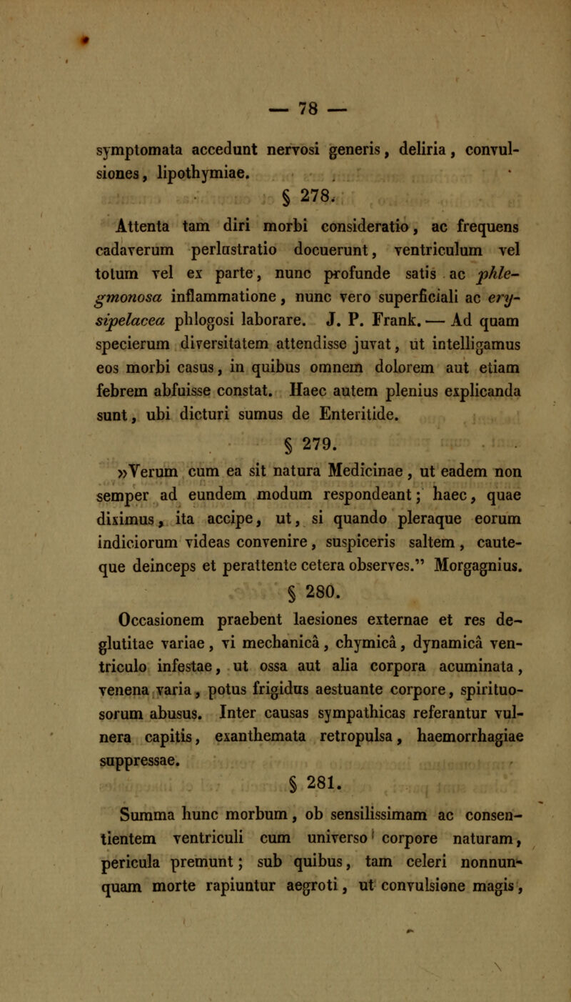 symptomata accedunt nervosi generis, deliria, convul- siones, lipothymiae, § 278. Attenta tam diri morbi consideratio, ac frequens cadaverum perlastratio docuerunt, ventriculum vel tolum vel ex parte, nunc profunde satis ac phle^ gmonosa inflammatione, nunc vero superficiali ac ery- sipelacea phlogosi laborare. J. P. Frank. — Ad quam specierum dirersitatem attendisse juvat, ut intelligamus eos morbi casus, in quibus omnem dolorem aut etiam febrem abfuisse constat. Haec autem plenius expHcanda sunt, ubi dicturi sumus de Enteritide. § 279. »Verum cum ea sit natura Medicinae, ut eadem non semper ad eundem modum respondeant; haec, quae diximus, ita accipe, ut, si quando pleraque eorum indiciorum videas convenire, suspiceris saltem , caute- que deinceps et perattente cetera observes. Morgagnius. § 280. Occasionem praebent laesiones externae et res de- glutitae variae , vi mechanica , chymica, dynamica ven- triculo infestae, ut ossa aut alia corpora acuminata, venena varia, potus frigidus aestuante corpore, spirituo- sorum abusus. Inter causas sympathicas referantur vul- nera capitis, exanthemata retropulsa, haemorrhagiae suppressae. § 281. Summa hunc morbum, ob sensilissimam ac consen- tientem ventriculi cum universo' corpore naturam, pericula premunt; sub quibus, tam celeri nonnun» quam morte rapiuntur aegroti, ut convulsione magis.