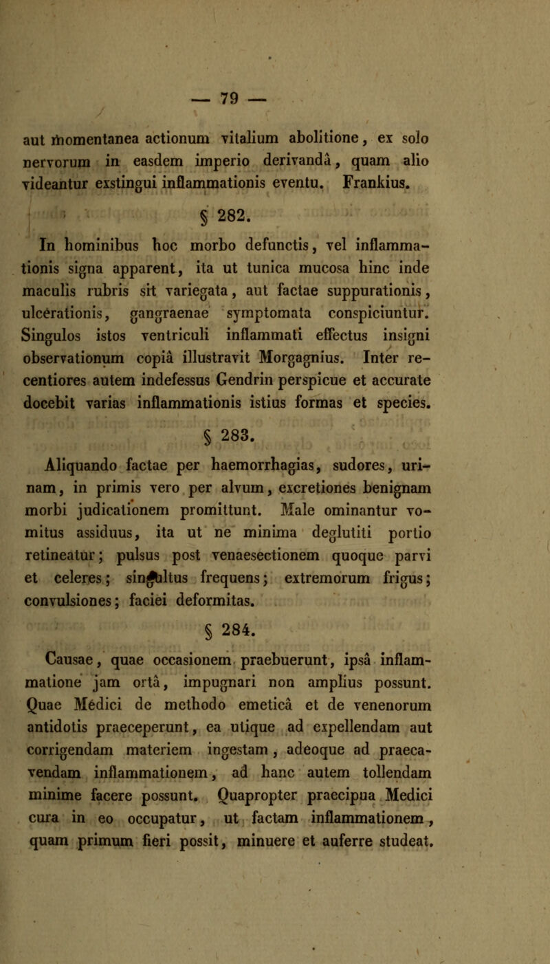 aut rhomentanea actionum Titalium abolitione, ex solo nervorum in easdem imperio derivanda, quam alio yideantur exstingui inflammationis eventu. Franltius. § 282. In hominibus hoc morbo defunctis, vel inflamma- tionis signa apparent, ita ut tunica mucosa hinc inde maculis rubris sit variegata, aut factae suppurationis, ulcerationis, gangraenae symptomata conspiciuntur. Singulos istos ventriculi inflammati effectus insigni observationum copia illustravit Morgagnius. Inter re- centiores autem indefessus Gendrin perspicue et accurate docebit varias inflammationis istius formas et species. § 283. Aliquando factae per haemorrhagias, sudores, uri- nam, in primis vero per alvum, excretiones benignam morbi judicalionem promittunt. Male ominantur vo- mitus assiduus, ita ut ne minima deglutiti portio retineatur; pulsus post venaesectionem quoque parvi et celeres; sin^hus frequens; eitremorum frigus; convulsiones; faciei deformitas. § 284. Causae, quae occasionem praebuerunt, ipsa inflam- matione jam orta, impugnari non amphus possunt. Quae M6dici de methodo emetica et de venenorum antidotis praeceperunt, ea utique ad expellendam aut corrigendam materiem ingestam, adeoque ad praeca- vendam inflammationem, ad hanc autem tollendam minime facere possunt, Quapropter praecipua Medici cura in eo occupatur, ut ■ factam inflammationem, quam primum fieri possit, minuere et auferre studeat.