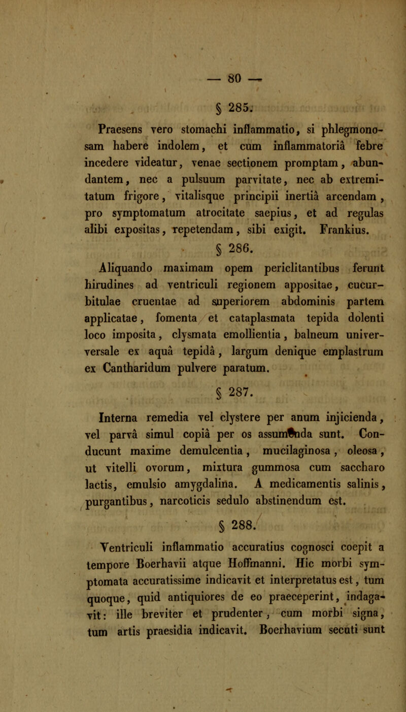 § 285. Praesens yero stomachi inflammatio, si phlegmono- sam habere indolem, et cum inflammatoria febre incedere videatur, venae sectionem promptam, abun* dantem, nec a pulsuum parvitate, nec ab extremi- tatum frigore, vitalisque principii inertia arcendam , pro symptomatum atrocitate saepius, et ad regulas alibi expositas, repetendam, sibi exigit. Frankius. § 286. Aliquando maximam opem periclitantibus ferunt hirudines ad ventriculi regionem appositae, cucur- bitulae cruentae ad syuperiorem abdominis partem applicatae, fomenta et cataplasmata tepida dolenti loco imposita, clysmata emollientia, balneum univer- versale ex aqua tepida, largum denique emplastrum ex Cantharidum pulvere paratum, § 287. Interna remedia vel clystere per anum injicienda, vel parva simul copia per os assum^da sunt. Con- ducunt maxime demulcentia , mucilaginosa , oleosa , ut vitelli ovorum, miitura gummosa cum saccharo lactis, emulsio amygdalina. A medicamentis salinis, purgantibus, narcoticis sedulo abstinendum est. § 288. Yentriculi inflammatio accuratius cognosci coepit a tempore Boerhavii atque Hoffmanni. Hic morbi sym- ptomata accuratissime indicavit et interpretatus est, tum quoque, quid antiquiores de eo praeceperint, indaga- vit: ille breviter et prudenter, cum morbi signa, tum artis praesidia indicavit. Boerhavium secuti sunt