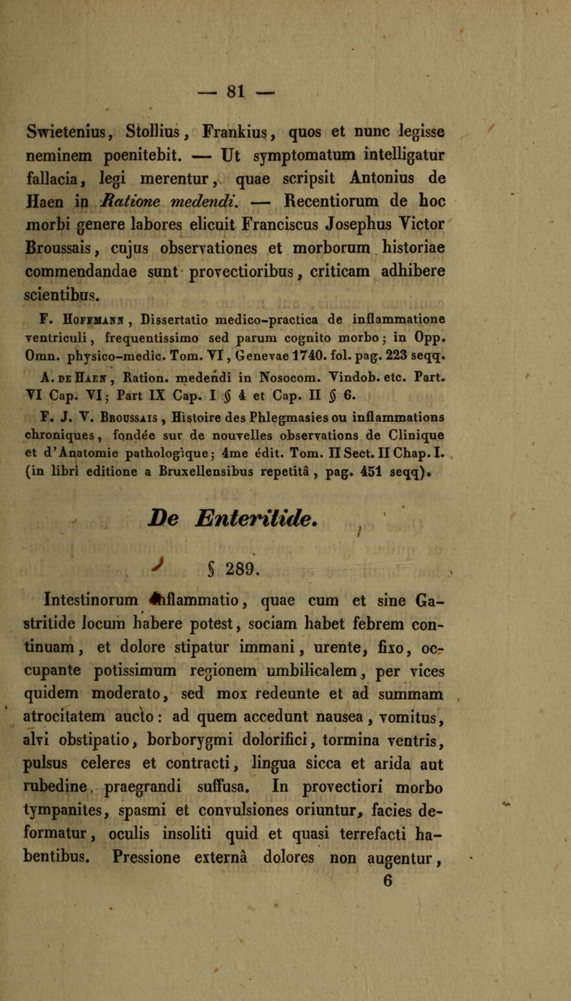 Swietenius, StoUius, Frankius, quos et nunc legisse neminem poenitebit. — Ut symptomatum intelligatur fallacia, legi merentur, quae scripsit Antonius de Haen in Ratione medendi, — Recentiorum de hoc morbi genere labores elicuit Franciscus Josephus Victor Broussais, cujus observationes et morborum historiae commendandae sunt provectioribus, criticam adhibere scientibus. F. HoFFUARN , Dissertatio medico-practica de inflammatione ventriculi, frequentissimo sed parum cognito morbo j in Opp. Omn. physico-medic. Tom. YI, Genevae 1740. fol. pag. 223 seqq. A.deHaen, Ration. medendi in Nosocom. Yindob. etc. Part. TI Cap. VI; Part IX Cap. I ^ 4 et Cap. II § 6. r. J. Y. Brodssais , Histoire des Phlegmasies ou inflammations chroniques, fondee sur de nouvelles observations de Clinique et d'Anatomie pathologique; 4me edit. Tom. IlSect. II Chap. I. (in libri editione a Bruxellensibus repetita, pag. 451 seqq)» De Enteritide. ^ S 289. Intestinorum 4hflammatio, quae cum et sine Ga- stritide locum habere potest, sociam habet febrem con- tinuam, et dolore stipatur immani, urente, fixo, oc- cupante potissimum regionem umbilicalem, per vices quidem moderato, sed mox redeunte et ad summam atrocitatem auclo : ad quem accedunt nausea , vomitus, alvi obstipatio, borborygmi dolorifici, tormina ventris, pulsus celeres et contracti, hngua sicca et arida aut rubedine. praegrandi suffusa. In provectiori morbo tympanites, spasmi et convulsiones oriuntur, facies de- formatur, oculis insoliti quid et quasi terrefacti ha- bentibus. Pressione externa dolores non augentur, 6