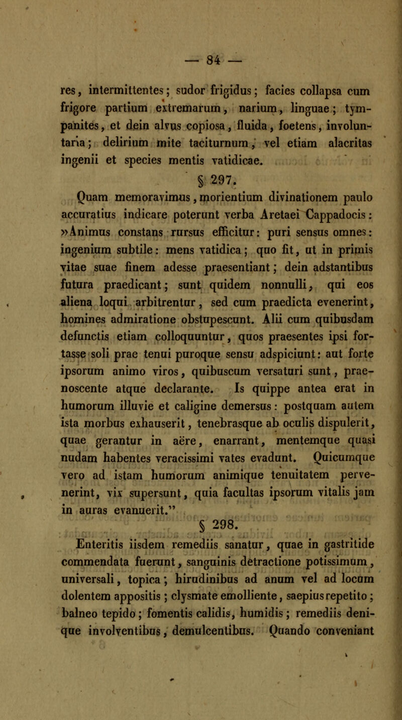 res, intermittentes; sudor frigidus; facies collapsa cum frigore partium extremarum, narium, linguae ; tym- pahites, et dein alvus copiosa, fluida, foetens, involun- tana; delirium mite taciturnum, vel etiam alacritas ingenii et species mentis vatidicae. § 297. ^ Quam memoravimus, morientium divinationem paulo accuratius indicare poterunt verba Aretaei Cappadocis: »Animus constans rursus efficitur: puri sensus omnes: ingenium subtile: mens vatidica; quo fit, ut in primis yitae suae finem adesse praesentiant; dein adstantibus futura praedicant; sunt quidem nonnulli, qui eos aliena loqui arbitrentur, sed cum praedicta evenerint, homines admiratione obstupescunt. Alii cum quibusdam defunctis etiam colloquuntur, quos praesentes ipsi for- tasse soli prae tenui puroque sensu adspiciunt: aut forte ipsorum animo viros, quibuscum versaturi sunt, prae- noscente atque declarante. Is quippe antea erat in humorum illuvie et caligine demersus: postquam autem ista morbus exhauserit, tenebrasque ab oculis dispulerit, quae gerantur in aere, enarrant, mentemque quasi nudam habentes veracissimi vates evadunt. Quicumque Tero ad istam humorum animique tenuitatem perve- nerint, vix supersunt, quia facultas ipsorum vitalis jam in auras evanuerit. § 298. Enteritis iisdem remediis sanatur, quae in gastritide commendata fuerunt, sanguinis detractione potissimum, universali, topica; hirudinibus ad anum vel ad locam dolentem appositis; clysmate emoHiente, saepiusrepetito; balneo tepido; fomentis calidis, humidis; remediis deni- qae involventibus, demulcentibns. Quando conveniant