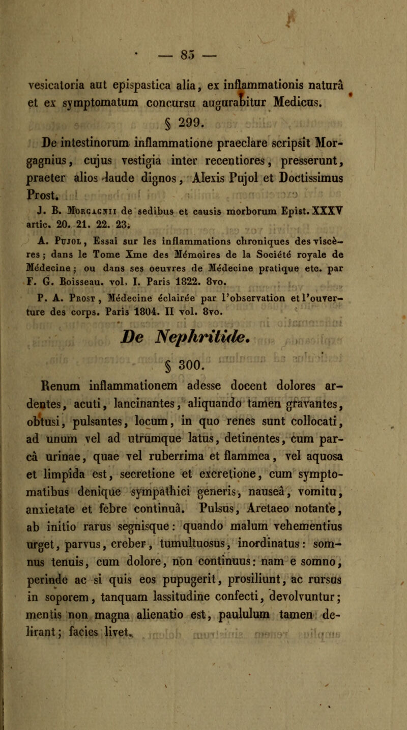 veslcaloiia aut epispastica alia, ex inflammationis natura et ex symptomatum concursu augurabitur Medicus. § 299. De intestinorum inflammatione praeclare scripsit Mor- gagnius, cujus vestigia inter recentiores, presserunt, praeter alios 'laude dignos, Alexis Pujol et Doctissimus Prost. J. B. MDRGi.G]fii de sedibus et causis morborum Epist.XXXY artic. 20. 21. 22. 23; A. PuJOL, Essai sur les inflammations chroniques des yisc^- res; dans le Tome Xme des Mdmoires de la Societ^ royale de M<5decine ; ou dans ses oeuvres de Medecine pratique etc. par F. G. Boisseau. vol. I. Paris 1822. 8yo. P. A. Prost , M(5decine ^clairee par 1'obserTation etl'ouver- ture des corps. Paris 1804. II vol. 8vo. De Nephritule. § 300. Renum inflammationem adesse docent dolores ar- dentes, acuti, lancinantes, aliquando tamen gtarantes, ob*tusi, pulsantes, locum, in quo renes sunt coUocati, ad unum vel ad utrumque latus, detinentes, cum par- ca urinae, quae vel ruberrima et flammea, vel aquosa et limpida est, secretione et excretione, cum sympto- matibus denique sympathici generis, nausea, vomitu, anxietate et febre continua. Pulsus, Aretaeo notante, ab initio rarus segnisque: quando malum vehementius urget, parvus, creber, tumultuosus, inordinatus: som- nus tenuis, cum dolore, non continnus: nam e somno, perinde ac si quis eos pupugerit, prosiliunt, ac rursus in soporem, tanquam lassitudine confecti, devolvuntur; mentis non magna alienatio est, paululum tamen de- lirant; facies livet..