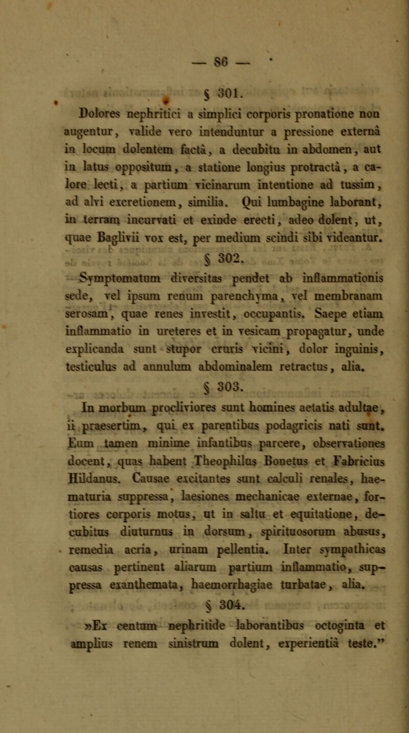 S 301. Dolores nephritici a simpHci corporis pronatione non augentur, ralide yero intenduntur a pressione externa ia locum dolentem facta, a decubitu in abdomen, aut in latus oppositum, a statione longius protracta, a ca- lore lecti, a partium Ticinanmi intentione ad tussim, ad ahi eicretionem, similia. Qui lumbagine laboranl, in terram incurTati et exinde erecti, adeo dolent, ut, quae Baglivii vox est, per medium scindi sibi yideantur. § 302. Symptomatum diversitas pendet ab inflanmiationis sede, vel ipsum renum parenchyma, vel membranam serosam', quae renes investit, occupantis. Saepe etiam inflammatio in ureteres et in vesicam propagatur, unde explicanda sunt stupor cruris vicini, dolor inguinis, testiculus ad annulum abdominalem retractus, alia. § 303. In morbum procliviores sunt homines aetatis adultae, ii praesertim, qui ex parentibas podagricis nati snnt, .£um tamen minime infantibus parcere, observationes docent, quas habent Theophilus Bonetus et Fabricius Hildanus. Causae excitantes sunt calculi renales, hae- maturia soppressa, laesiones mechanicae extemae, for- tiores corporis motus, ut in salta et equitatione, de- cobitus diutumus in dorsum, spirituosorum abasus, . remedia acria, orinam pellentia. Inter sympathicas causas pertinent aliarum partium inflammatio, sup- pressa eianthemata, haemorrhagiae tarbatae, alia. § 304. »Ei centnm nephritide laborantibas octoginta et amplius renem sinistrum dolent, eiperientia teste.