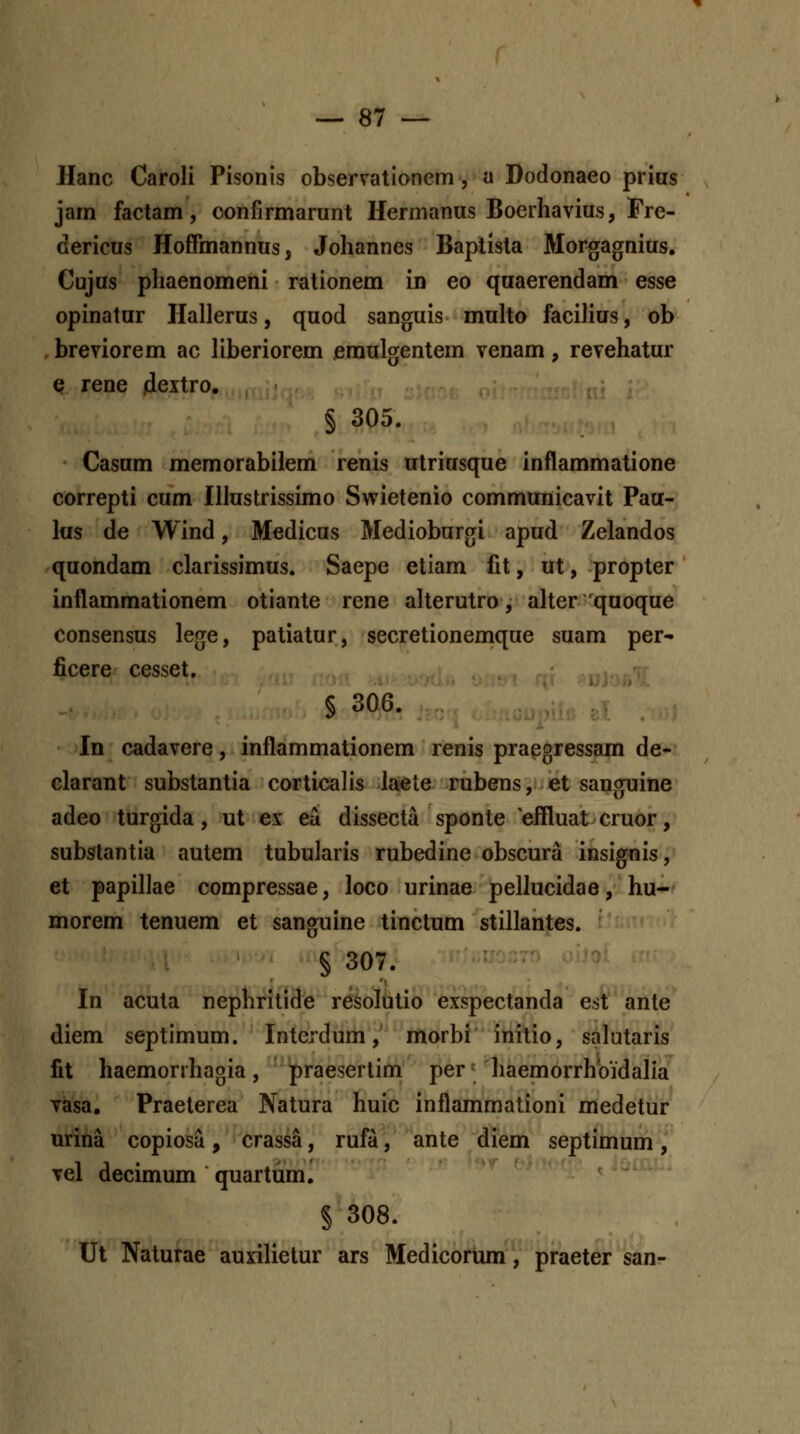 Hanc Caroli Pisonis observationem, a Dodonaeo prius jam factam, confirmarunt Hermanus Boerhavius, Fre- dericus HofFmannus, Johannes Baptista Morgagnius, Cujus phaenomeni rationem in eo quaerendam esse opinatur Hallerus, quod sanguis multo facilius, ob . breviorem ac liberiorem emulgentem venam, revehatur Q rene jiextro. § 305. Casum memorabilem renis utriusque inflammatione correpti cum Illustrissimo Swietenio communicavit Pau- lus de Wind, Medicus Medioburgi apud Zelandos quondam clarissimus. Saepe etiam fit, ut, propter inflammationem otiante rene alterutro, aher quoque consensus lege, patiatur, secretionemque suam per* ficere cesset, § 306. In cadavere, inflammationem renis praegressam de- clarant substantia corticalis laete rubens, et sanguine adeo turgida, ut ex eu dissecta sponte effluatcruor, subslantia autem tubularis rubedine obscura insignis, et papillae compressae, loco urinae pellucidae, hu- morem tenuem et sanguine tinctum stillantes. § 307. In acuta nephritide resoliitio exspectanda est ante diem septimum. Interdum,' morbi' initio, salutaris fit haemorrhagia, praeserlim per haemorrhbidalia vasa. Praeterea Natura huic inflammationi medetur urina copiosa, crassa, rufa, ante diem septimum, vel decimum quartiim. § 308. Ut Naturae auxilietur ars Medicorum, praeter san-
