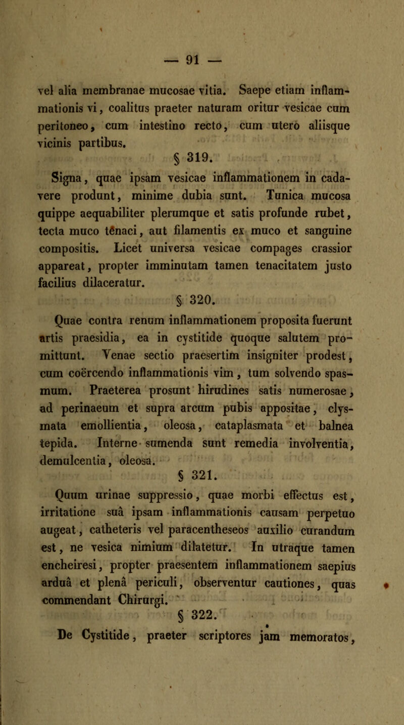 vel alia membranae mucosae vitia. Saepe etiam inflam- mationis vi, coalitas praeter naturam oritur vesicae cum peritoneo, cum intestino recto, cum utero aliisque vicinis partibus. § 319. Signa, quae ipsam vesicae inflammationem in cada- vere produnt, minime dubia sunt. Tunica mucosa quippe aequabiliter plerumque et satis profunde rubet, tecta muco tfinaci, aut iilamentis ex muco et sanguine compositis. Licet universa vesicae compages crassior appareat, propter imminutam tamen tenacitatem justo facilius dilaceratur. § 320. Quae contra renum inflammationem proposita fuerunt artis praesidia, ea in cystitide quoque salutem pro- mittunt. Yenae sectio praesertim insigniter prodest, cum coercendo inflammationis vim, tum solvendo spas- mum. Praeterea prosunt hirudines satis numerosae, ad perinaeum et supra arcum pubis appositae, clys- mata emollientia, oleosa, cataplasmata et balnea tepida. Interne sumenda sunt remedia involventia, demulcentia, oleosa. § 321. Quum urinae suppressio, quae morbi effectus est, irritatione sua ipsam inflammationis causam perpetuo augeat, catheteris vel paracentheseos auxilio curandum est, ne vesica nimium dilatetur. In utraque tamen encheiresi, propter praesentem inflammationem saepius ardua et plena periculi, observentur cautiones, quas commendant Chirurgi. § 322. De Cystitide, praeter scriptores jam memoratos,