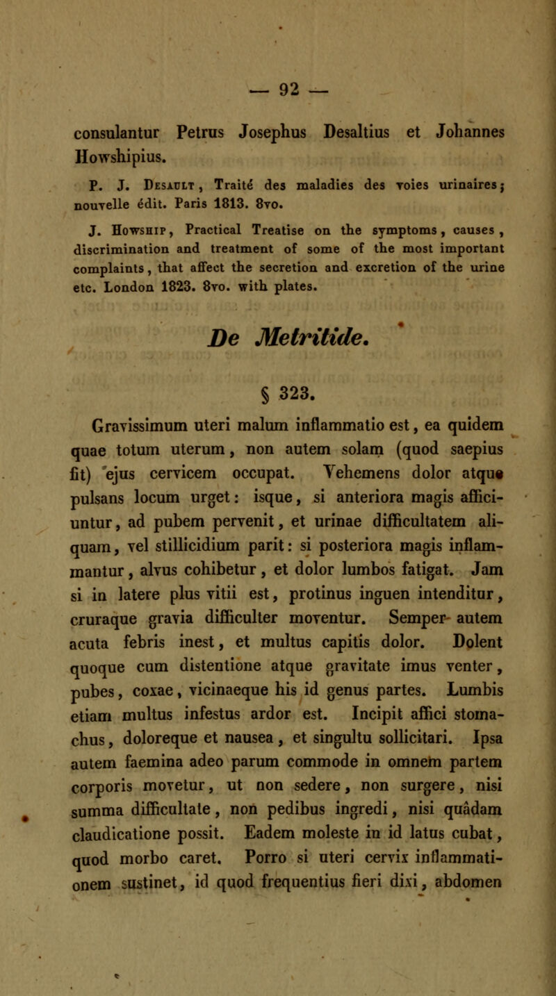 consulantur Petrus Josephus Desaltius et Johannes Howshipius. P. J. Desiult , Traite des maladies des Toies urinairesj nouyelle edit. Paris 1813. 8vo. J. HowsHip, Practical Treatise on the symptoms, causes , discrimination and treatment of some of the most important complaints, that aflfect the secretion and excretion of the urine etc. London 1823. 8to. with plates. De Metritide. § 323. Gravisslmum uteri malum inflammatio est, ea quidem quae totum uterum, non autem solani (quod saepius fit) ejus cervicem occupat. Vehemens dolor atqut pulsans locum urget: isque, si anteriora magis affici- untur, ad pubem pervenit, et urinae difficuhatem ah- quam, vel stillicidium parit: si posteriora magis inflam- mantur, alvus cohibetur , et dolor lumbos fatigat. Jam si in latere plus vitii est, protinus inguen intenditur, cruraque gravia difficuUer moventur. Semper- autem acuta febris inest, et muhus capitis dolor. Dolent quoque cum distentione atque gravitate imus venter, pubes, coxae, vicinaeque his id genus partes. Lumbis etiam muhus infestus ardor est. Incipit affici stoma- chus, doloreque et nausea , et singultu solhcitari. Ipsa autem faemina adeo parum commode in omnem partem corporis movetur, ut non sedere, non surgere, nisi summa difficuhate, non pedibus ingredi, nisi quadam claudicatione possit. Eadem moleste in id latus cubat, quod morbo caret. Porro si uteri cervix inflammati- onem sustinet, id quod frequentius fieri di.\i, abdomen