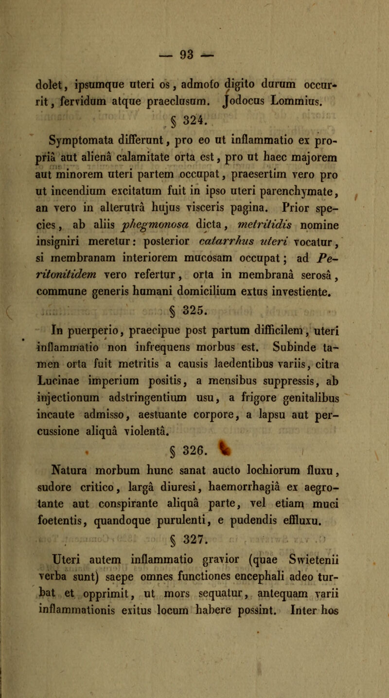 dolet, ipsumque uteri os, admofo digito durum occur* rit, fervidum atque praeclusum. Jodocus Lommius. § 324. Symptomata differunt, pro eo ut inflammatio ex pro- pria aut aliena calamitate orta est, pro ut haec majorem aut minorem uteri partem occupat, praesertim vero pro ut incendium excitatum fuit in ipso uleri parenchymate, an vero in alterutra hujus visceris pagina. Prior spe- cies, ab aliis phegmonosa dicta, metritidis nomine insigniri meretur: posterior catarrhus uteri vocatur, si membranam interiorem mucosam occupat; ad Pe- ritonitidem vero refertur, orta in membrana serosa, commune generis humani domicilium extus investiente. § 325. In puerperio, praecipue post partum difficilem, uteri Inflammatio non infrequens morbus est. Subinde ta- men orta fuit metritis a causis laedentibus variis, citra Lucinae imperium positis, a mensibus suppressis, ab injectionum adstringentium usu, a frigore genitalibus incaute admisso, aestuante corpore, a lapsu aut per- cussione aliqua violenta. § 326. Sk I Natura morbum hunc sanat aucto lochiorum fluxu, sudore critico, larga diuresi, haemorrhagia ex aegro- tante aut conspirante aliqua parte, vel etiam muci foetentis, quandoque purulenti, e pudendis eflluxu. § 327. Uteri autem inflammatio gravior (quae Swietenii verba sunt) saepe omnes functiones encephali adeo tur- bat et opprimit, ut mors sequatur, antequam varii inflammationis exitus locum habere possint. Inter hos