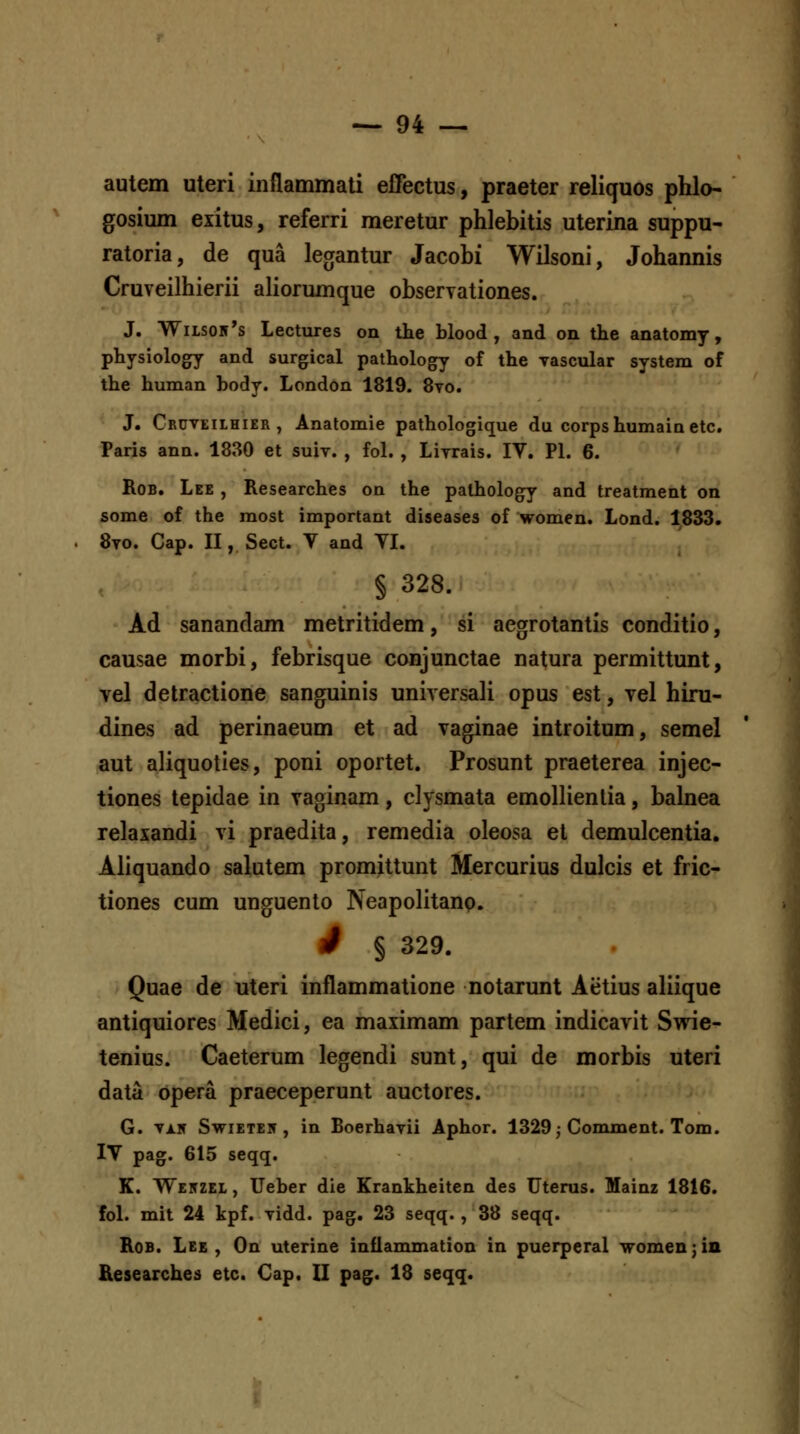 autem uteri inflammali effectus, praeter reliquos phlo- gosium exitus, referri meretur phlebitis uterina suppu- ratoria, de qua legantur Jacobi Wilsoni, Johannis Cruveilhierii aliorumque obseryationes. J. Wiisoir's Lectures on the blood , and on the anatomy, physiology and surgical pathology of the yascular system of the human body. London 1819. 8to. J. Cruveilhier , Anatomie pathologique du corpshumain etc. Paris ann. 1830 et suiv. , fol. , Liyrais. IV. Pl. 6. RoB. Lee , Researches on the pathology and treatment on some of the most important diseases of women. Lond. 1833. 8to. Cap. II, Sect. V and VI. § 328. Ad sanandam metritidem, si aegrotantis conditio, causae morbi, febrisque conjunctae natura permittunt, vel detractione sanguinis universali opus est, vel hiru- dines ad perinaeum et ad vaginae introitum, semel aut aliquoties, poni oportet. Prosunt praeterea injec- tiones tepidae in vaginam, clysmata emollienlia, balnea relaxandi vi praedita, remedia oleosa et demulcentia. Aliquando salutem promittunt Mercurius dulcis et fric- tiones cum unguento Neapolitanp. S § 329. Quae de uteri inflammatione notarunt Aetius aliique antiquiores Medici, ea maximam partem indicavit Swie- tenius. Caeterum legendi sunt, qui de morbis uteri data Opera praeceperunt auctores. G. Ti.K SwiETEiT, in Boerhavii Aphor. 1329,-Comment. Tom. IV pag. 615 seqq. K. Wekzel , Ueber die Krankheiten des Uterus. Mainz 1816. fol. mit 24 kpf. Tidd. pag. 23 seqq., 38 seqq. RoB. Lee , On uterine inflammation in puerperal womenjin Researches etc. €ap. II pag. 18 seqq.