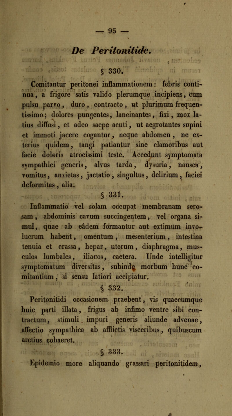 De Peritonilide. § 330. Comitantur peritonei inflammationem: febris conti- nua, a frigore satis valido plerumque incipiens, cum pulsu parvo , duro , contracto , ut plurimum frequen- tissimo; dolores pungentes, lancinantes, fixi, mox la- tius difFusi, et adeo saepe acuti, ut aegrotantes supini et immoti jacere cogantur, neque abdomen , ne ex- terius quidem, tangi patiantur slne clamoribus aut facie doloris atrocissimi teste. Accedunt symptomata sympathici generis, alvus tarda, dysuria, nausea, vomitus, anxietas, jactatio, singultus, delirium, faciei deformitas, alia. §331. Inflammatio vel solam occupat membranam sero- sam , abdominis cavum succingentem, vel organa si- mul, quae ab eadem formantur aut extimum invo- lucrum habent, omentum , mesenterium, intestina tenuia et crassa, hepar, uterum, diaphragma, mus- culos lumbales, iliacos, caetera, Unde intelHgitur symptomatum diversitas, subind^ morbum hunc co- mitantium, si sensu latiori accipiatur. § 332. Peritonitidi occasionem praebent, vis quaecumque huic parti illata, frigus ab infimo ventre sibi con- tractum, stimuli, impuri generis aliunde advenae, ajffectio sympathica ab afflictis visceribus, quibuscum arctius cohaeret. § 333. Epidemio more aliquando grassari peritonitidem,