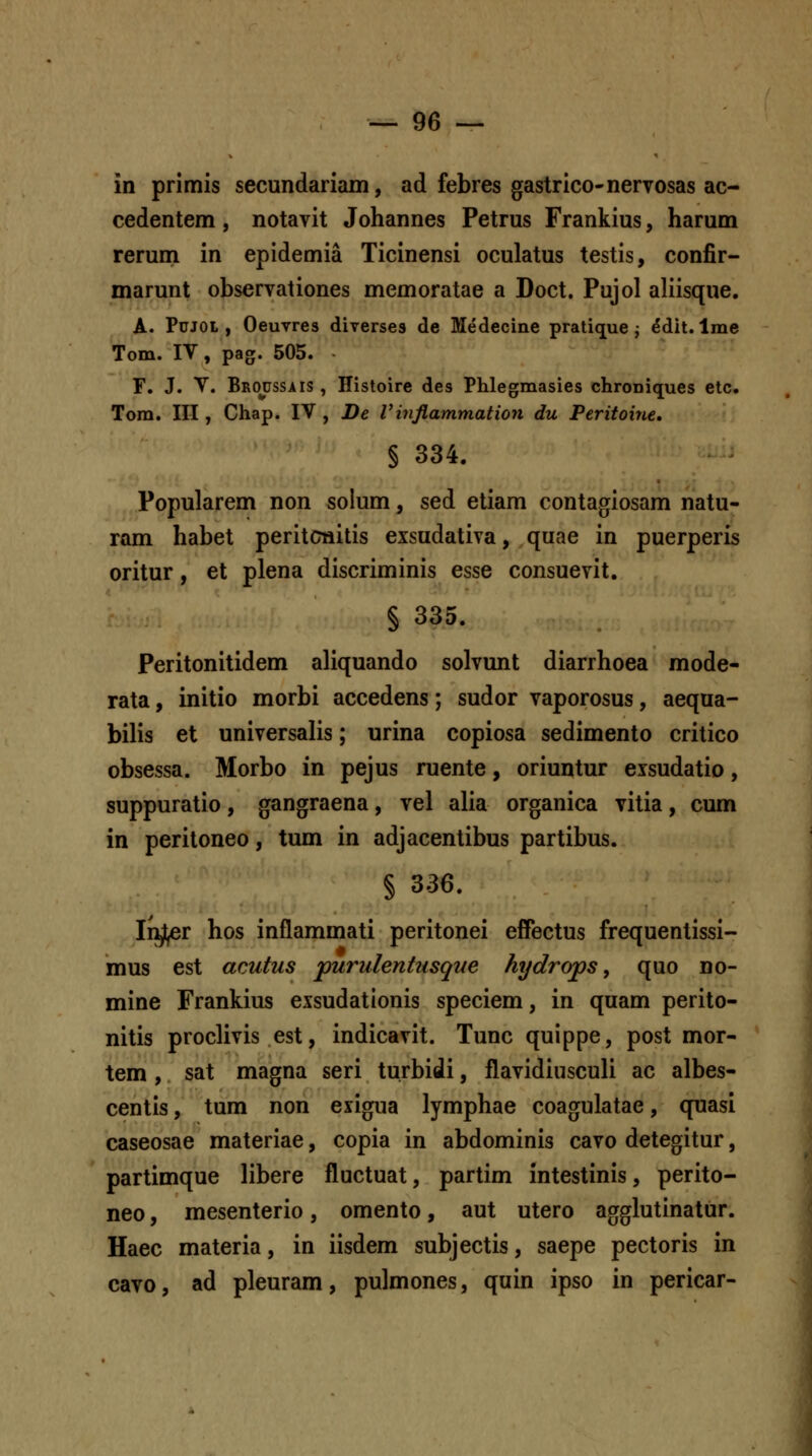 in primis secundariam, ad febres gastrico-nervosas ac- cedentem, notavit Johannes Petrus Frankius, harum rerum in epidemia Ticinensi oculatus testis, confir- marunt observationes memoratae a Doct. Pujol aliisque, A. PuJOL , Oeuvres diverses de Medecine pratique j ^dit. Ime Tom. IV, pag. 505. r. J. Y. Broussais , Histoire des Phlegmasies chroDiques etc. Tora. III, Chap. IV , De Vinflammation du Peritoine, § 334. Popularem non solum, sed etiam contagiosam natu- ram habet peritcnitis exsudativa, quae in puerperis oritur, et plena discriminis esse consuevit. § 335. Peritonitidem aliquando solvunt diarrhoea mode- rata, initio morbi accedens; sudor vaporosus, aequa- bilis et universalis; urina copiosa sedimento critico obsessa. Morbo in pejus ruente, oriuntur eisudatio, suppuratio, gangraena, vel alia organica vitia, cum in peritoneo, tum in adjacentibus partibus. § 336. Injl^r hos inflammati peritonei effectus frequentissi- mus est acutus purulentusque hydrops, quo no- mine Frankius exsudationis speciem, in quam perito- nitis proclivis est, indicavit. Tunc quippe, post mor- tem, sat magna seri turbidi, flavidiusculi ac albes- centis, tum non eiigua lymphae coagulatae, quasi caseosae materiae, copia in abdominis cavo detegitur, partimque libere fluctuat, partim intestinis, perito- neo, mesenterio, omento, aut utero agglutinatur. Haec materia, in iisdem subjectis, saepe pectoris in cavo, ad pleuram, pulmones, quin ipso in pericar-