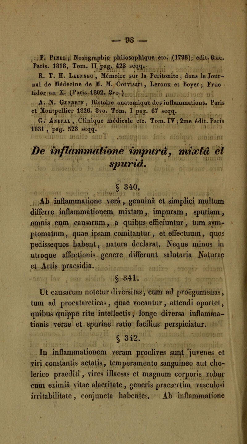 , P. PiHKi j Nosographie philosophi^ue elc. (1798) j edit. 6lae. Paris. 1818, Tom. II p«g. 428 seqq.. • R. T. H. LiEHNEC , Memoire sur la Peritonite ; dans le Jour- nal de M^decine de M. M. CotTisajt, Leroux et Boyer j Fruc tidor an X. (Paris 1802. Syo.} , _ A. N. GeiDjDrii^ , liistoire anatomique des inflammations. Paccis et Montpellier 1826. 8vo. Tom, I pag. (B7 seqq. . ' G. Akdral , Clinique mddicale etc. Tom. lY ; 2me ^dit. Paris 1831 , pag. 523 seqq. De inflammutione impurdy miocla el spurid. § 340, Ab inflammatione vera, genuina et simplici multum differre inflammationem mixtam, impuram, spuriam , jornnis cum causarum, a quibus efficiuntur, tum sym- ptomatum, quae ipsam comitantur, et effectuum, quos pedissequos habent, natura declarat. Neque minus in utioque affectionis genere differunt salularia JNaturae et.Artis praesidia. § 341. Ut causarum notetur diversitas, cum ad proegumenas, tum ad procatarcticas, quae vocantur, attendi oportet, quibus quippe rite inteJleclis, longe diversa inflamma- tionis verae et spuriae ratio facilius perspiciatur. § 342. In inflammationem veram proclives sunt 'juvenes et viri constantis aetatis, temperamento sanguineo aut cho- lerico praediti, vires illaesas et magnum corporis robur cum eximia vitae alacritate, generis praesertim vasculosi irritabilitate, conjuncta habentes. Ab inflammatione