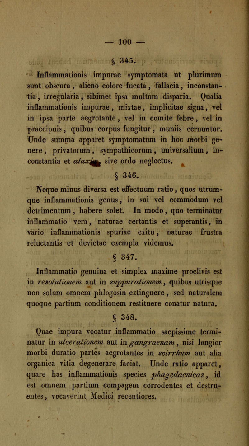 § 345. fnflammationis impurae symptomata ut plurimum sunt obscura, alieno colore fucata, fallacia, inconstan- tia, irregularia, sibimet ipsa multum disparia. Qnalia inflammationis impurae, mixtae, implicitae signa, Tel in ipsa parte aegrotante, vel in comite febre, vel in praecipuis, quibus corpus fungitur, muniis cernuntur. CJnde summa apparet symptomatum in hoc morbi ge- nere , privatorum , sympalhicorum , universalium , in- constantia et aiax^f^ sive ordo neglectus. § 346. Neque minus diversa est effectuum ratio, quos utrum- que inflammationis genus, in sui vel commodum vel detrimentum , habere solet. In modo, quo terminatur inflammatio vera, naturae certantis et superantis, in vario inflammationis spuriae exitu, naturae frustra reluctantis et devictae exempla videmus. § 347. Inflammatio genuina et simplex maxime proclivis est in resoluiionem aut in supjpurationem y quibus utrisque non solum omnem phlogosin extinguere, sed naturalem quoque partium conditionem restituere conatur natura. § 348. Ouae impura vocatur inflammatio saepissime termi- natur in ulcerationem aut in gangraenam ^ nisi longior morbi duratio partes aegrotantes in scirrhum aut alia organica vitia degenerare faciat. Unde ratio apparet, quare has inflammationis species phagedaenicas, id est omnem partium compagem corrodentes et destru- entes, vocaverint Medici receniioies.