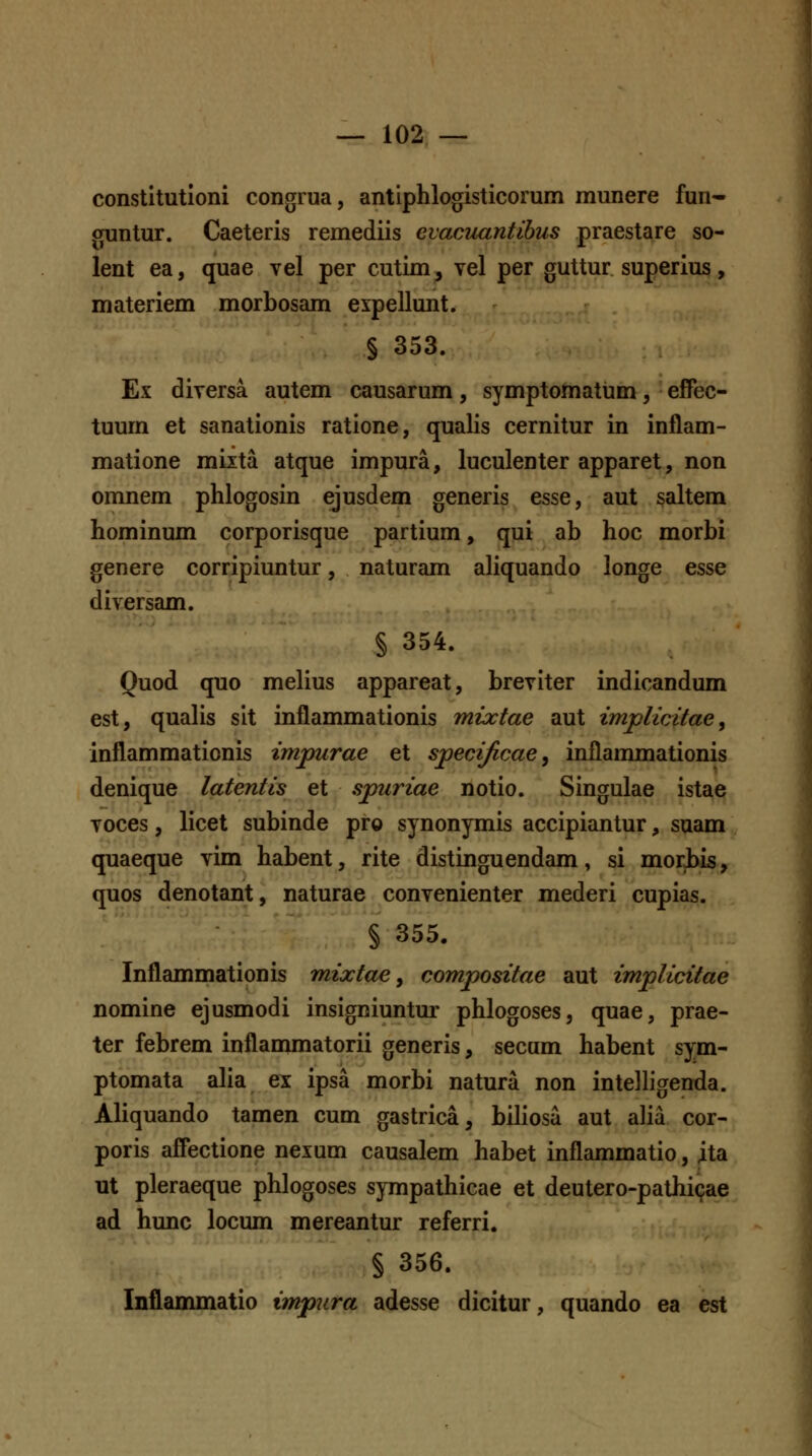 constitutloni congrua, antiphlogisticorum munere fun- cruntur. Caeteris remediis evacnantibus praestare so- lent ea, quae vel per cutim, vel per guttur superius, materiem morbosam eipellunt. § 353. Ex diversa autem causarum, symptomatum, effec- tuurn et sanationis ratione, qualis cernitur in inflam- matione miita atque impura, luculenter apparet, non omnem phlogosin ejusdem generis esse, aut §altem hominum corporisque partium, qui ab hoc morbi genere corripiuntur, naturam aliquando longe esse diversam. § 354. Quod quo melius appareat, breviter indicandum est, qualis sit inflammationis mixtae aut implicitae, Inflammationis imjmrae et specijicae^ inflammationis denique latentis et spuriae notio. Singulae istae voces, licet subinde pro synonymis accipiantur, suam quaeque vim habent, rite distinguendam, si morbis, quos denotant, naturae convenienter mederi cupias. § 355. Inflammationis mixtae ^ compositae aut implicitae nomine ejusmodi insigniuntm- phlogoses, quae, prae- ter febrem inflammatorii generis, secum habent sym- ptomata alia ex ipsa morbi natura non intelligenda. Aliquando tamen cum gastrica, biliosa aut alia cor- poris affectione nexum causalem habet inflammatio, ita ut pleraeque phlogoses sympathicae et deutero-pathicjae ad hunc locum mereantur referri. § 356. Inflammatio imjpura adesse dicitur, quando ea est