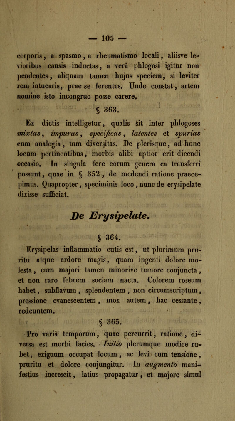 corporis, a spasmo, a rheumatismo locali, aliisve le- vioribus causis inductas, a vera phlogosi igitur non pendentes, aliquam tamen hujus speciem, si leviter rem intuearis, prae se ferentes. Unde constat, artem nomine isto incongruo posse carere, § 363. Ex dictis inteHigetur, qualis sit inter phlogoses mixtas, impuras, sj^erificas, latentes et spurias cum analogia, tum diversitas. De plerisque, ad hunc locum pertinentibus, morbis alibi aptior erit dicendi occasio, In singula fere eorum genera ea transferri possunt, quae in § 352, de medendi ratione praece- pimus. Quapropter, speciminis loco,nuncde erysipelate diiisse sufiiciat. De Erysipelate. S 364. Erysipelas inflammatio cutis est, ut plurimum pru- rilu atque ardore magis, quam ingenti dolore mo- lesta, cum majori tamen minorive tumore conjuncta, et non raro febrem sociam nacta. Colorem roseum habet, subflavum , splendentem , non circumscriptum, pressione evanescentem, mox autem, hac cessante, redeuntem. § 365. Pro varia temporum, quae percurrit, ratione, di- versa est morbi facies. Initio plerumque modice ru- bet, exiguum occupat locum, ac levi cum tensione, pruritu et dolore conjungitur. In augmento mani- festius increscit, latius propagatur, et majore simul