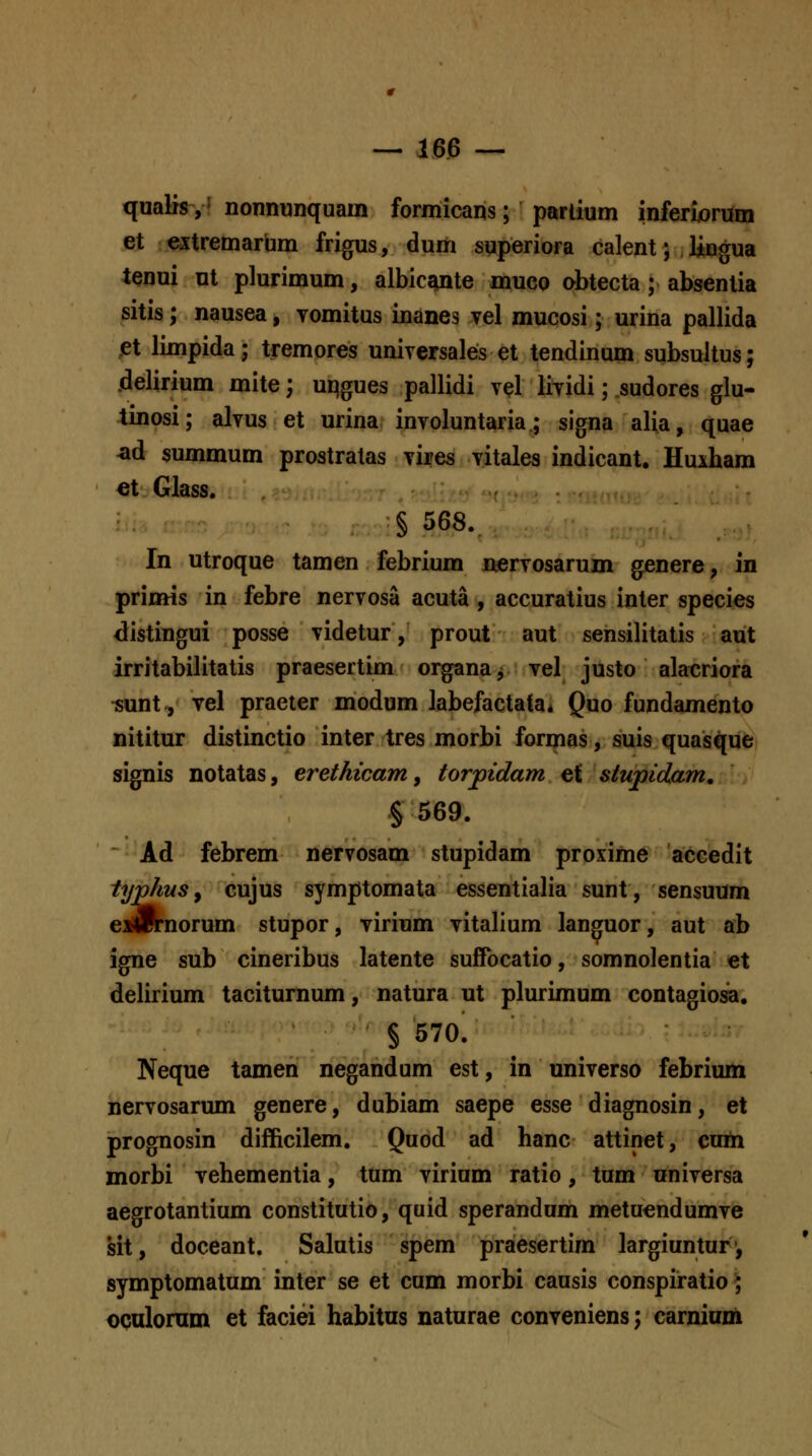 qualis,' nonnunquam formicans; partium inferiorum et eitremarum frigus, dum superiora calent; lingua lenui m plurimum, albicante muco obtecta; absentia sitis; nausea, vomitus inanes vel mucosi; urina pallida pt limpida; tremores universales et tendinum subsultus; .delirium mite; uqgues pallidi vel lividi; .sudores glu- tinosi; alvus et urina involuntaria.; signa alia, quae ^d summum prostratas vires vitales indicant. Huiham ei Glass. § 568. In utroque tamen febrium nervosarum genere, in primis in febre nervosa acuta , accuratius inter species <listingui posse videtur, prout aut sensilitatis aut irritabilitatis praesertim organa^ vel justo alacriora isunt, vel praeter modum labefactata* Quo fundamento nititur distinctio inter tres morbi formas, suis quasque signis notatas, ereihwam, torjpidam et stupidam, § 569. Ad febrem nervosam stupidam proxime accedit typhus y cujus symptomata essentialia sunt, sensuum eiArnorum stupor, virium vitalium languor, aut ab igne sub cineribus latente suffbcatio, somnolentia et delirium taciturnum, natura ut plurimum contagiosa. § 570. Neque tamen negandum est, in universo febrium nervosarum genere, dubiam saepe esse diagnosin, et prognosin difficilem. Quod ad hanc attinet, cuih morbi vehementia, tum virium ratio, tum universa aegrotantium constitutio, quid sperandum metuendumve sit, doceant. Salutis spem praesertim largiuntur', symptomatum inter se et cum morbi causis conspiratio^ oculornm et faciei habitus naturae conveniens; carnium