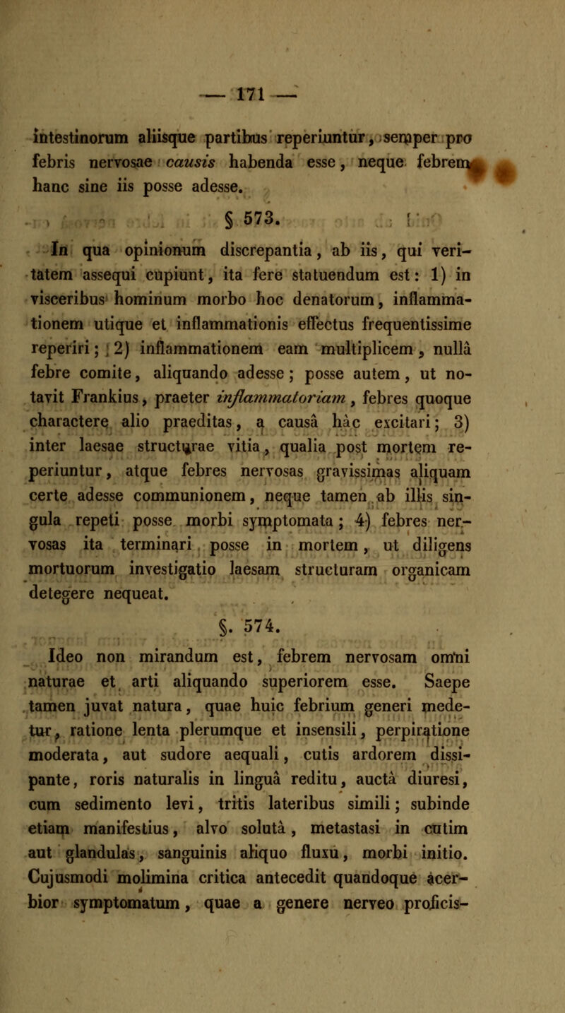 intestmonim aliisque partibtusreperiimtur, serpper pro febris nervosae causis habenda esse, neque febreir^^ hanc sine iis posse adesse. § 573. Ifl qua opinionum discrepantia, ab iis, qui veri- tatem assequi cupiunt, ita fere sta tuendum est: 1) in visceribus hominum morbo hoc denatorum, inflamma- tionem utique et inflammationis effectus frequentissime reperiri; ] 2) inflammationem eam muhiplicem , nulla febre comite, aliquando adesse; posse autem, ut no- tavit Frankius, praeter inflammatoriam, febres quoque charactere alio praeditas, a causa hac excitari; 3) inter laesae struct^rae vitia, qualia post mortem re- periuntur, atque febres nervosas gravissiriias aliquam certe adesse communionem, neque tamen.ab illis sii:i- gula repeti posse morbi symptomata ; 4) febres ner- vosas ita terminari posse in mortem, ut diligens mortuorum investigatio laesam strucluram organicam detegere nequeat. §. 574. Ideo non mirandum est, febrem nervosam omtii naturae et arti aliquando superiorem esse. Saepe tamen juvat natura, quae huic febrium generi mede- tur^ ratione lenta plerumque et insensili, perpiratione moderata, aut sudore aequali, cutis ardorem dissi- pante, roris naturahs in lingua reditu, aucta diuresi, cum sedimento levi, tritis lateribus simili; subinde etia^i manifestius, alvo soluta, metastasi in cutim aut glandulas, sanguinis aKquo fluxu, morbi initio. Cujusmodi molimina critica antecedit quandoque acer- bior symptomatum, quae a genere nerveo projicis-