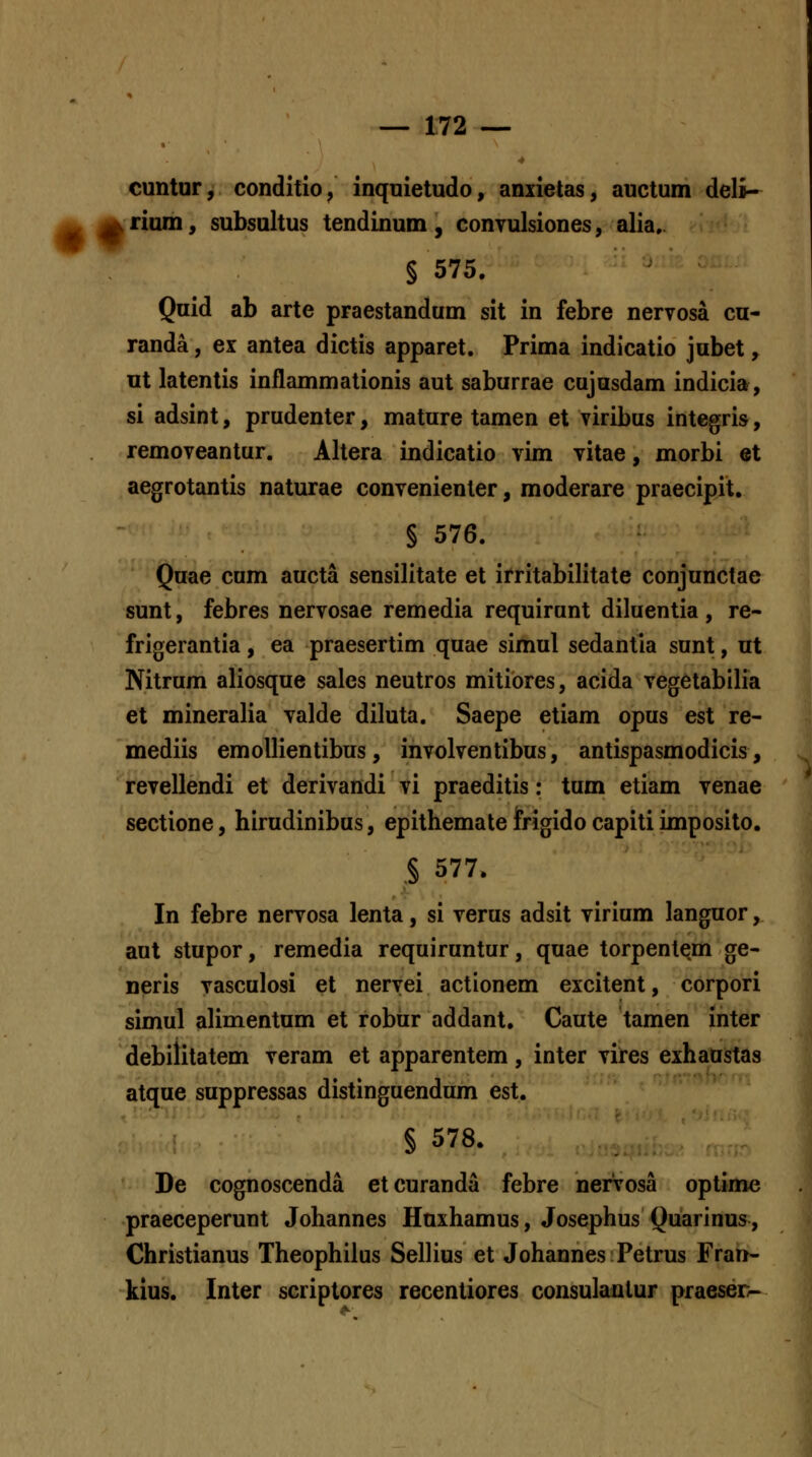 cuntur, conditio, inquietudo, anxietas, auctum deli- jk i^ rium, subsultus tendinum , convulsiones, alia,. § 575. Quid ab arte praestandum sit in febre nervosa cu- randa, ex antea dictis apparet. Prima indicatio jubet, ut latentis inflammationis aut saburrae cujasdam indicia, si adsint, prudenter, mature tamen et viribus intcgris, removeantur. Altera indicatio vim vitae, morbi et aegrotantis naturae convenienler, moderare praecipit. § 576. Quae cum aucta sensilitate et irritabilitate conjunctae sunt, febres nervosae remedia requirunt diluentia , re- frigerantia, ea praesertim quae simul sedantia sunt, ut Nitrum aliosque sales neutros mitiores, acida vegetabilia et mineralia valde diluta. Saepe etiam opus est re- mediis emollientibus, involventibus, antispasmodicis, revellendi et derivandi vi praeditis: tum etiam venae sectione, hirudinibus, epithemate iPrigido capiti imposito. § 577. In febre nervosa lenta, si verus adsit virium languor, aut stupor, remedia requiruntur, quae torpenlem ge- neris vasculosi et nervei actionem excitent, corpori simul alimentum et robur addant, Caute tamen inter debilitatem veram et apparentem, inter vires exhaustas atque suppressas distinguendum est. § 578. De cognoscenda etcuranda febre nervosa optime praeceperunt Johannes Huxhamus, Josephus Quarinus, Christianus Theophiius Sellius et Johannes Petrus Frart- kius. Inter scriptores recentiores consulanlur praeser-
