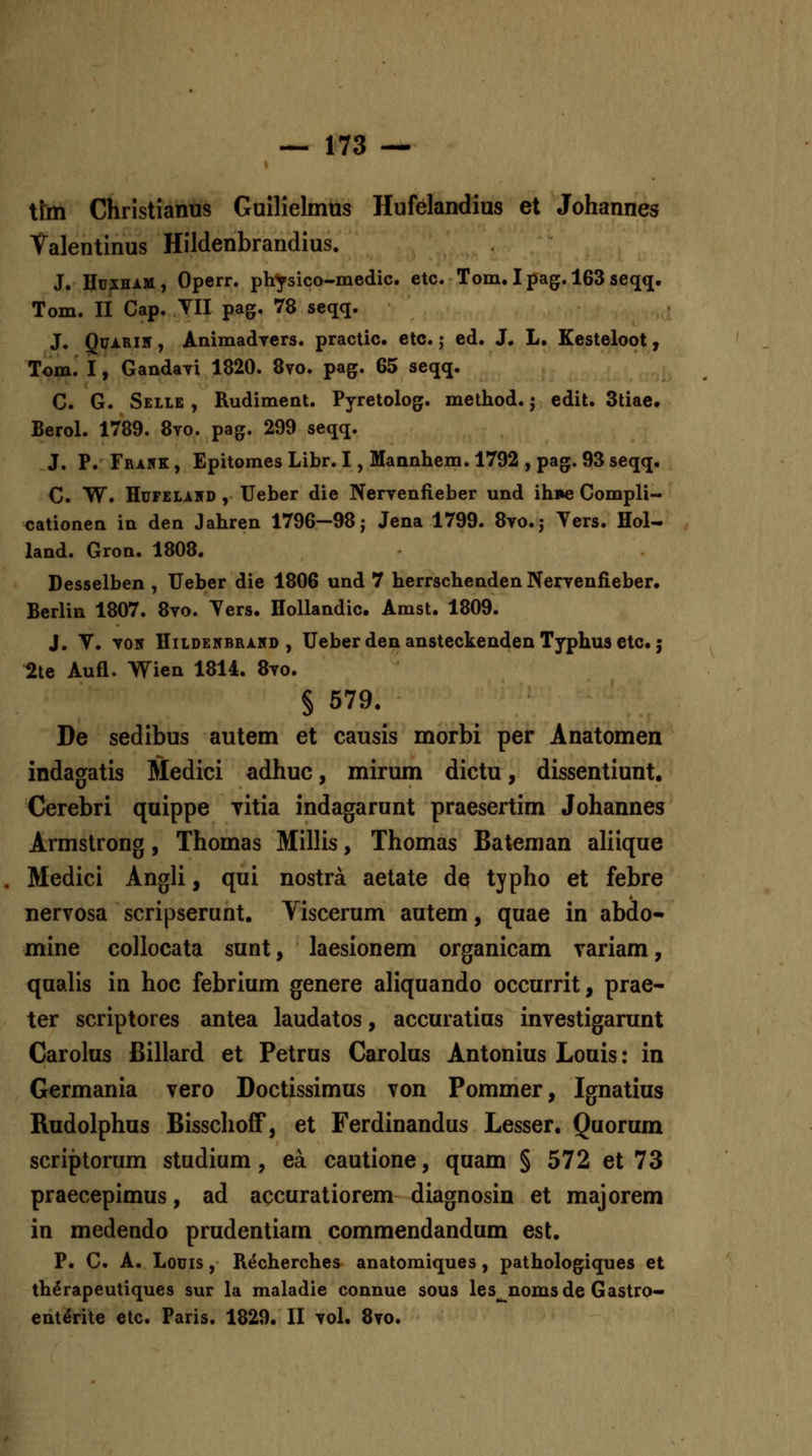 tlm Christianus Guilielmus Hufelandius et Johannes Talentinus Hildenbrandius. J. Hdxhim, Operr. ph^sico-medic. etc. Tom. Ipag. 163seqq. Tom. II Cap. YII pag. 78 seqq. J. QuARiir, Animadyers. practic. etc.; ed. J. L. Kesteloot, Tom. I, Gandayi 1820. 8vo. pag. 65 seqq. C. G. Sellb , Rudiment. Pyretolog. method.; edit. Stiae. Berol. 1789. 8vo. pag. 299 seqq. J. P. Frawk, EpitomesLibr. I, Mannhem.1792 ,pag. 93seqq. C. W. HuFELiHD , Ueber die Nervenfieber und ihne Compli- cationen in den Jahren 1796—98; Jena 1799. 8vo.j Ters. Hol- land. Gron. 1808. Desselben , Ueber die 1806 und 7 herrschenden Nervenfieber. Berlin 1807. 8vo. Ters. Hollandic. Amst. 1809. J. V. Y05 HiLDEicBRAHD , Uebcr dcn ansteckendcn Typhus ctc. j 2te Aufl. Wien 1814. 8yo. § 579. De sedibus autem et causis morbi per Anatomen indagatis Medici adhuc, mirum dictu, dissentiunt. Cerebri quippe yitia indagarunt praesertim Johannes Armstrong, Thomas Millis, Thomas Bateman aliique Medici Angli, qui nostra aetate de typho et febre nervosa scripserunt. Viscerum autem, quae in abdo- mine collocata sunt, laesionem organicam variam, qualis in hoc febrium genere aliquando occurrit, prae- ter scriptores antea laudatos, accuratius inyestigarunt Carolus Billard et Petrus Carolus Antonius Louis: in Germania vero Doctissimus von Pommer, Ignatius Rudolphus Bisschoff, et Ferdinandus Lesser. Quorum scriptorum studium, ea cautione, quam § 572 et 73 praecepimus, ad accuratiorem diagnosin et majorem in medendo prudentiam commendandum est. P. C. A. Lonis, Recherches anatomiques, pathologiques et th^rapeutiques sur la maladie connue sous les^nomsde Gastro- ent^fite etc. Faris. 1829. II vol. 8vo.