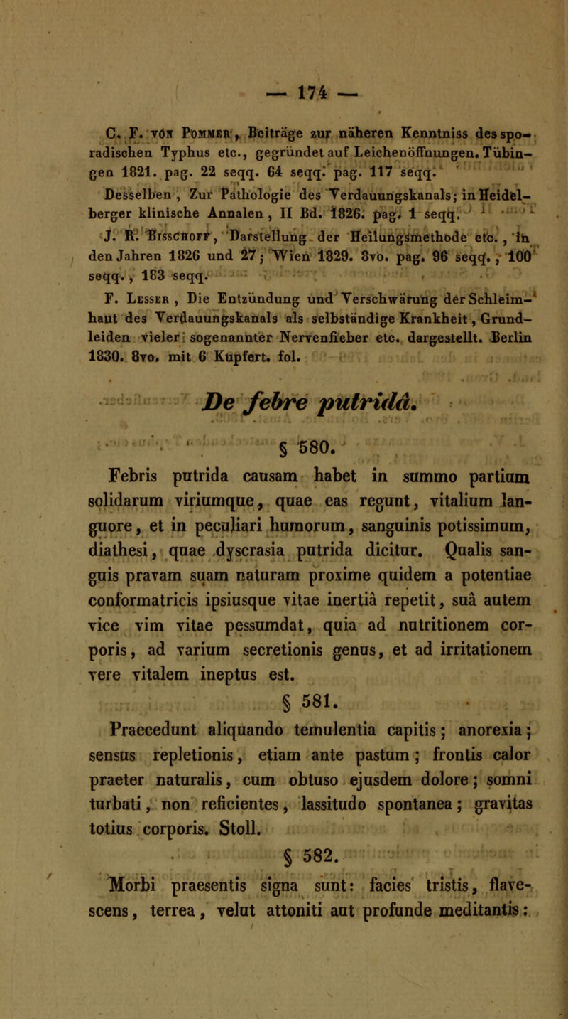 C. F. vdN PoMMER',. Beitrage zur naheren Eenntniss des spo« radischen Typhus etc, gegrundet auf Leichenoffnungen. Tiibin- gen 1821. pag. 22 seqq. 64 seqql pag. 117 seqqi Desselben , Zur Pathologie des Terdauungskanals; inHeidfel- berger klinische Annalen , II Bd, 1826. pag, 1 seqq. ^ ; - J. Ri BissCHOFP, Darsleliung der HeilangSmethode etc. , ih den Jahren 1826 und ^T j Wien 1829, 8vo, pag. 96 seq^J,, 100' seqq. , 183 seqq. r. Lesser , Die Entziindung und Verschwarung derSchleim-* haut des Yerdauungskanals als selbstandige Krankheit, Grund- leiden vieler; sogenannter Nerrenfieber etc. dargestellt. Berlin 1830. 8vo. mit 6 Kupfert. foL De febre putridd. § 580. Febris putrida causam habet in summo partium solidarum viriumque, quae eas regunt, vitalium lan- guore, et in pecujiari huroorum, sanguinis potissimum, dialhesi, quae dyscrasia putrida dicitur, Qualis san- guis pravam suam naturam proxime quidem a potentiae conformatricis ipsiusque vitae inertia repetit, sua autem vice vim vitae pessumdat, quia ad nutritionem cor- poris, ad varium secretionis genus, et ad irritationem vere vilalem ineptus est. § 581. Praecedunt aliquando temulentia capitis; anorexia; sensus repletionis, etiam ante pastum; frontis calor praeter naturalis, cum obtuso ejusdem dolore; somni turbati, non reficientes, lassitudo spontanea; gravitas totius corporis. Stoll. § 582. Morbi praesentis signa sunt: facies tristis, flave- scens, terrea, velut attoniti aut profunde meditantis: