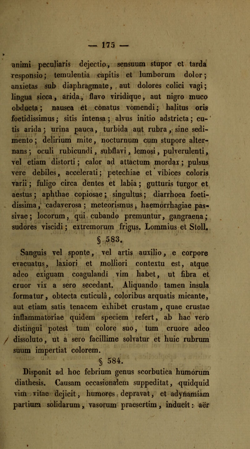 animi peculiaris dejectio, sensuum stupor et tarda responsio; temulentia capitis et lumborum dolcr; anxietas sub diaphragmate, aut dolores colici vagi; lingua sicca, arida, flavo viridique, aut nigro muco obducta; nausea et conatus vomendi; halitus oris foetidissimus; sitis intensa ; alvus initio adstricta; cu-' tis arida; urina pauca, turbida aut rubra ,• sine sedi- mento; delirium mite, nocturnum cum stupore alter- nans ; oculi rubicundi, subflavi, lemo^i, pulverulenti, vel etiam distorti; calor ad attactum mordax; pulsus vere debiles, accelerati; petechiae et vibices coloris varii; fuligo circa dentes et labia; gutturis turgor et aestus ; aphthae copiosae; singultus; diarrhoea foeti- dissima, cadaverosa ; meteorismus; haemorrhagiae pas- sivae; locorum, qui cubando premuntur, gangraena; sudores viscidi; extremorum frigiis. Lommius et StoU. § 583. Sanguis vel sponte, vel artis auxilio, e corpore evacuatus, laxiori et molliori contextu est, atque adeo exiguam coagulandi vim habet, ut fibra et cruor vix a sero secedant. Aliquando tamen insula formatur, obtecta cuticula, cojoribus arquatis micante, aut etiam satis tenacem exhibet crustam, quae crustae inflammatoriae quidem speciem refert, ab hac vero distingui potest tum colore suo, tum cruore adeo / dissoluto, ut a sero facillime solvatur et huic rubrum suum impertiat colorem. § 584. Disponit ad hoc febrium genus scorbutica humorum diathesis. Causam occasionalem suppeditat, quidquid vim vitae dejicit, humores . depravat, et adyAamiam partium solidarum, vasorum praesertim, inducit: aer