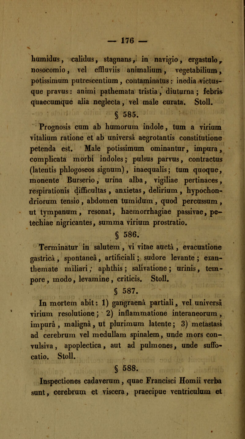 humidas, calidus, stagnans,- in navigio, ergastalo^ nosocomio, vel eflluviis animalium, vegetabilium, potissimum putrescentium, contaminatus: inedia victus- que pravus: animi pathemata tristia, diuturna; febris- quaecumque alia neglecta, vel male curata. Stoll. § 585. Prognosis cum ab humorum indole, tum a virium vitalium ratione et ab universa aegrotantis constitutione petenda est. Male potissimum ominantur, impura, complicata morbi indoles; pulsus parvus, contractus (latentis phlogoseos signum), inaequalis; tum quoque, monente Burserio, urina alba, vigiliae pertinaces, respirationis difficultas , anxietas, delirium , hypochon- driorum tensio , abdomen tumidum , quod percussum , at tympanum , resonat, haemorrhagiae passivae, pe- techiae nigricantes, sumraa virium prostratio. § 586. Terminatur in salutem, vi vitae aacta , evacuatione gastrica, spontanea, artificiali; sudore levante ; exan- themate miliari; aphthis; sahvatione; urinis, tem- pore, modo, levamine, criticis. Stoll, § 587. In mortem abit: 1) gangraena partiali, vel universa virium resolutione; 2) inflammatione interaneorum, impura , maligna, at plurimum latente; 3) metastasi ad cerebrum vel meduUam spinalem, unde mors con- vulsiva, apoplectica, aut ad pulmones, unde suffo- catio. StoII. § 588. Inspectiones cadaverum, quae Francisci Homii verba sunt, cerebrum et viscera, praecipue ventriculum et