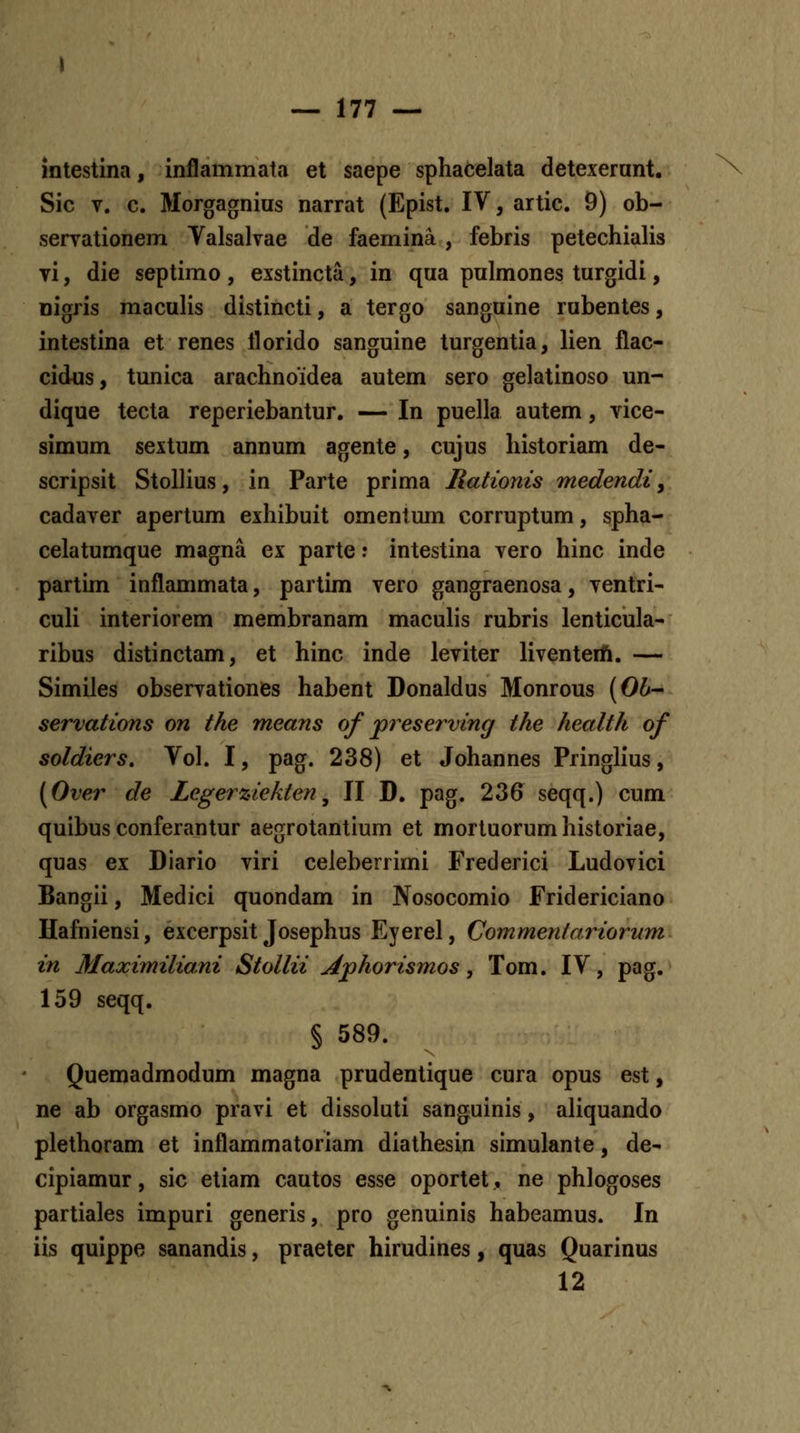 intestina, inflammata et saepe sphacelata detexerant. Sic V. c. Morgagnius narrat (Epist. IV, artic. 9) ob- servationem Valsalvae de faemina , febris petechialis Ti, die septimo , exstincta, in qua pulmones turgidi, nigris maculis distincti, a tergo sanguine rubentes, intestina et renes llorido sanguine turgentia, lien flac- cidus, tunica arachnoidea autem sero gelatinoso un- dique tecta reperiebantur. — In puella autem, vice- simum sextum annum agente, cujus historiam de- scripsit Stollius, in Parte prima Rationis medendi, cadaver apertum exhibuit omentum corruptum, spha- celatumque magna ex parte r intestina vero hinc inde partim inflammata, partim vero gangraenosa, ventri- culi interiorem membranam maculis rubris lenticula- ribus distinctam, et hinc inde leviter liventeift. — Similes observationes habent Donaldus Monrous (06- servations on the means of preserving the health of soldiers. Vol. I, pag. 238) et Johannes Pringlius, (Over de Zegerziektefi^ II D. pag. 236 seqq.) cum quibus conferantur aegrotantium et mortuorum historiae, quas ex Diario viri celeberrimi Frederici Ludovici Bangii, Medici quondam in Nosocomio Fridericiano Hafniensi, excerpsit Josephus Eyerel, Commentai^iorum in Maximiliani Stollii Jlphorismos, Tom. IV, pag. 159 seqq. § 589. Quemadmodum magna prudentique cura opus est, ne ab orgasmo pravi et dissoluti sanguinis, aliquando plethoram et inflammatoriam diathesin simulante, de- cipiamur, sic etiam cautos esse oportet, ne phlogoses partiales impuri generis, pro genuinis habeamus. In iis quippe sanandis, praeter hirudines, quas Quarinus 12
