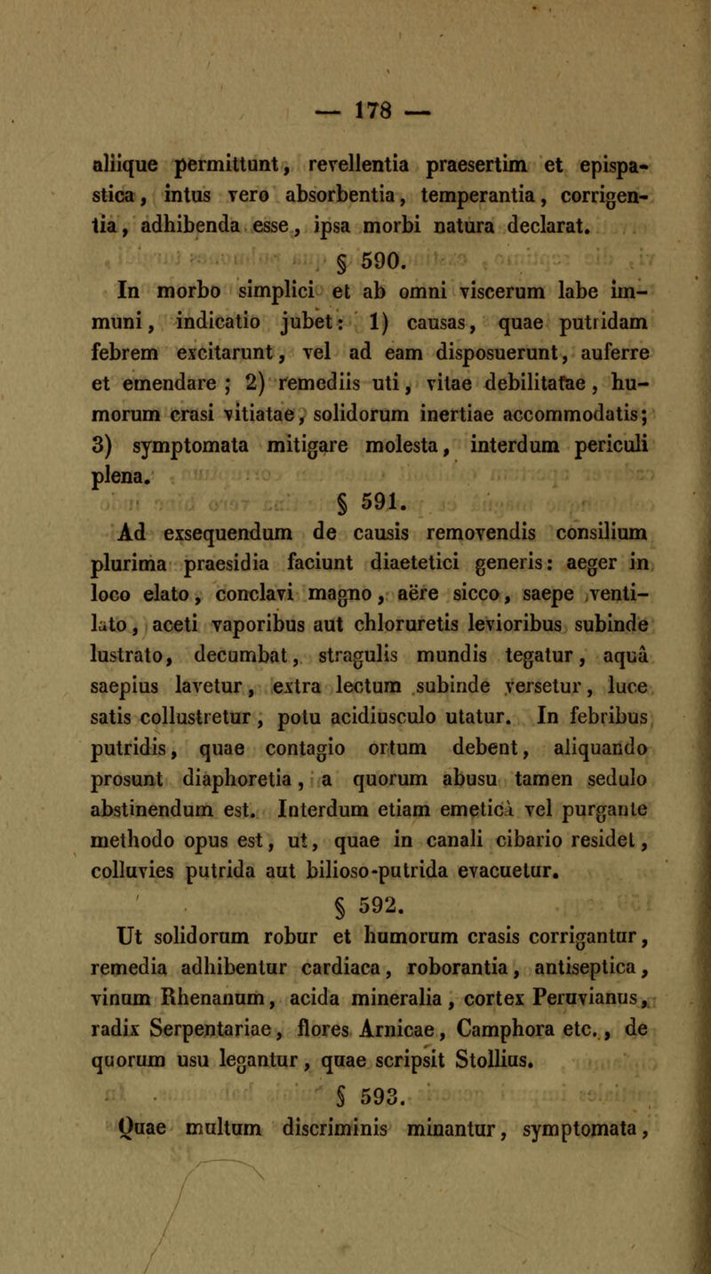 alilque permittunt, revellentia praesertim et epispa- stica, intus vero absorbentia, temperantia, corrigen- tia, adhibenda esse, ipsa morbi natura declarat. § 590. In morbo simplici et ab omni viscerum labe im- muni, indicatio jubet: 1) causas, quae putridam febrem excitarunt, vel ad eam disposuerunt, auferre et emendare ; 2) remediis uti, vitae debilitafae, hu- morum crasi vitiatae, solidorum inertiae accommodatis; 3) symptomata mitigare molesta, interdum periculi plena. § 591. Ad exsequendum de causis removendis consilium plurima praesidia faciunt diaetetici generis: aeger in loco elato, conclavi magno, aere sicco, saepe ,venti- lato, aceti vaporibus aut chloruretis levioribus subinde lustrato, decumbat, stragulis mundis tegatur, aqua saepius lavetur, extra lectura subinde versetur, luce satis collustretur, potu acidiusculo utatur. In febribus putridis, quae contagio ortum debent, aliquando prosunt diaphoretia, a quorum abusu tamen sedulo abstinendum est. Interdum etiam emetica vel purgante methodo opus est, ut, quae in canali cibario residet, colluvies putrida aut bilioso-putrida evacuetur. § 592. Ut solidorum robur et humorum crasis corrigantur, remedia adhibentur cardiaca, roborantia, antiseptica, vinum Rhenanum, acida mineralia , cortex Peruvianus, radix Serpentariae, flores Arnicae, Camphora etc., de quorum usu legantur, quae scripsit StoUius. S 593. Quae muhum discriminis minantur, symptomata,