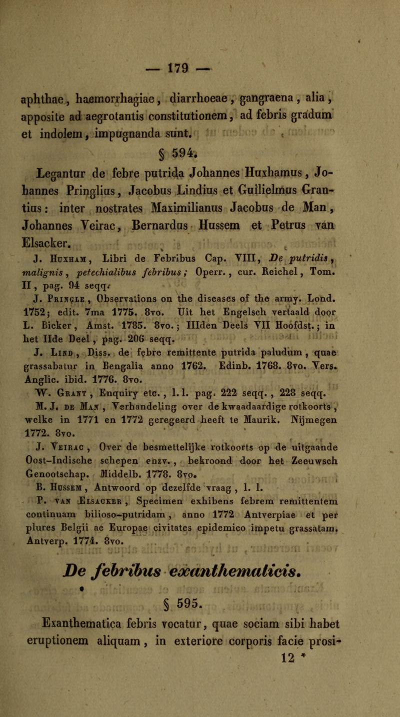 aphthae, hajemorrhagiae, diarrhoeae, gangraena , alia , apposite ad aegrotantis constitutionem, ad febris gradum et indolem, impugnanda sunt. § 594. Legantur de febre putrida Johannes Huxhamus, Jo- hannes Pringlius, Jacobus Lindius et Guilielmus Gran- tius: inter nostrates Maximilianus Jacobus de Man, Johannes Veirac, Bernardus Hussem et Petrus yan Elsacker. J. Hdxham, Libri de Febribus Cap. VIII, De putridis, malignis , pefechialihus febribus ; Operr. , cur. Reichel, Tom. II, pag. 94 seqq^ J. Pri59LE , Observalions on the diseases of the army. Lond. 1752; edit. 7ma 1775. 8vo. Uit het Engelsch vertaald door L. Bicker, Amst. 1785. 8vo.; Illden Deels YII Hoofdst.; in het Ilde De6l, pag. 206 seqq. ' J. LiRD , Diss. de f^bre remittente putrida paludiim , quae grassabatur in Bengalia auno 1762. Edinb. 1768. 8vo. Yers. Anglic. ibid. 1776. 8vo. YY. Grant , Enquiry etc, , 1. L pag. 222 seqq. , 228 seqq. M. J. DE Mait , Yerhandeling over de kwaadaardig^e rottoorts , welke in 1771 en 1772 geregeerd heeft te Maurik. Nijmegen 1772. 8vo. J. YjjiRAC , Over de besmettelijke rotkoorts op de uitgaande Oost-Indische schepen enzv. , bekroond door het Zeeuwsch Genootschap. Middelb. 1778. 8vo. B. Hdssem , Antwoord op dezelfde vraag , 1. L P. VAN JElsacker , Specimen exhibens febrem remittentem continuam biiioso-putridam, anno 1772 Antverpiae et per plures Belgii ac Europae civitates epidemico impetu grassatam. Antverp. 1774. 8vo. De fehribus eocanthemalicis. § 595. Exanthematica febris Yocatur, quae sociam sibi habet eruptionem aliquam, in exteriore corporis facie prosi- 12 *