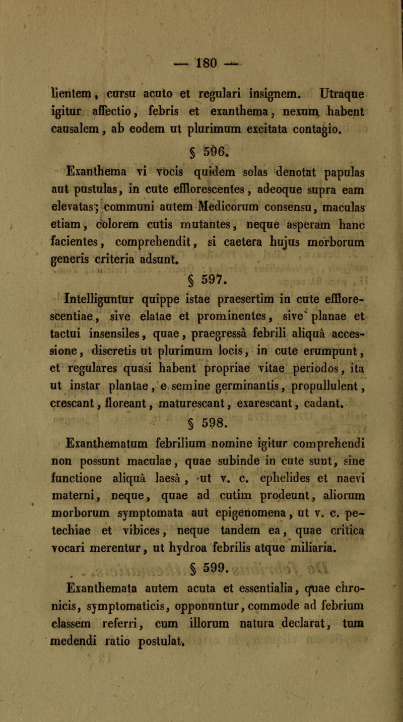 llehtem, carsu acuto et regulari insignem. Utraque igitur affectio, febris et exanthema, nexum habent causalem, ab eodem ut plurimum excitata contagio. S 596. Exanthema vi vocis quidem solas denotat papulas aut pustulas, in cute efflorescentes, adeoque supra eam elevatasvcommuni autem Medicorum consensu, maculas etiam, colorem cutis mutantes, neque asperam hanc facientes, comprehendit, si caetera hujus morborum generis criteria adsunt, § 597. Intelliguntur quippe istae praesertim in cute efflore- scentiae, sive elatae et prominentes, sive' planae et tactui insensiles, quae, praegressa febrili aliqua acces- sione, discretis ut plurimum locis, in cute erumpunt, et regulares quasi habent propriae vitae periodos, ita ut instar plantae, e semine germinantis, propullulent, crescant, floreant, maturescant, exarescant, cadant. § 598. Exanlhematum febrilium nomine igitur comprehendi non possunt maculae, quae subinde in cute sunt, sine functione aliqua laesa , -ut v. c. ephelides et naevi materni, neque, quae ad cutim prodeunt, ahorum morborum symptomata aut epigenomena, ut v. c. pe- techiae et vibices, neque tandem ea, quae critica vocari merentur, ut hydroa febrilis atque miliaria. § 599. Exanlhemata autem acuta et essentialia, qtiae chro- nicis, symptomaticis, opponuntur, commode ad febrium classem referri, cum illorum natura declarat, tum medendi ratio postulat.
