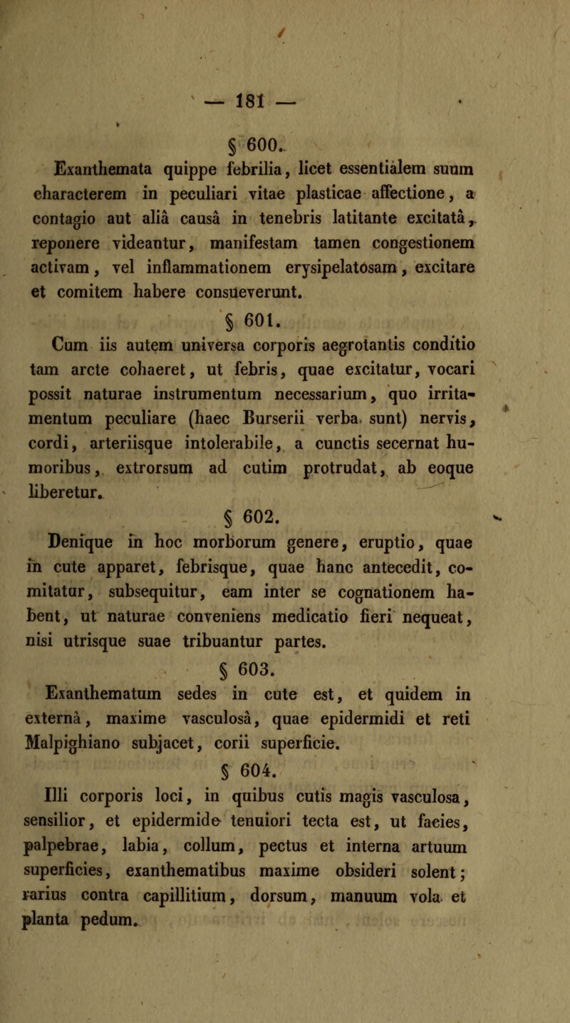 § 600. Exanthemata quippe febrilia, licet essentialem sunm eharacterem in peculiari vitae plasticae afFectione, a contagio aut alia causa in tenebris latitante excitata,. reponere videantur, manifestam tamen congestionem activam, vel inflammationem erysipelatosam, excitare et comitem habere consueverunt. § 601. Cum iis autem universa corporis aegrotantis conditio tam arcte cohaeret, ut febris, quae excitatur, vocari possit naturae instrumentum necessarium, quo irrita- mentum peculiare (haec Burserii verba. sunt) nervis, cordi, arteriisque intolerabile, a cunctis secernat hu- moribus, extrorsum ad cutim protrudat, ab eoque liberetur, § 602. Denique in hoc morborum genere, eruptio, quae in cute apparet, febrisque, quae hanc antecedit, co- mitatur, subsequitur, eam inter se cognationem ha- bent, ut naturae conveniens medicatio fieri nequeat, nisi utrisque suae tribuantur partes. § 603. Exanthematum sedes in cute est, et quidem in externa, maxime vasculosa, quae epidermidi et reti Malpighiano subjacet, corii superficie. § 604. Illi corporis loci, in quibus cutis magis vasculosa, sensilior, et epidermide- tenuiori tecta est, ut facies, palpebrae, labia, coUum, pectus et interna artuum superficies, exanthematibus maxime obsideri solent; rarius contra capillitium, dorsum, manuum vola et planta pedum.