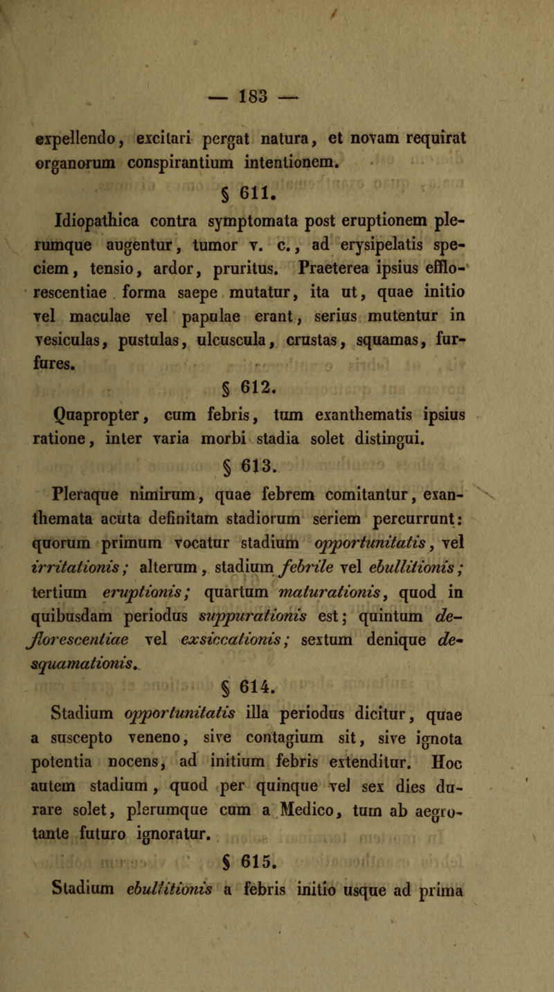 expellendo, excilari pergat natura, et noTam requirat organorum conspiranlium intenlionem. § 611. Idiopathica contra symptomata post eruptionem ple- rumque augentur, tumor v. c., ad erysipelatis spe- ciem, tensio, ardor, pruritus. Praeterea ipsius efflo- rescentiae forma saepe mutatur, ita ut, quae initio Tel maculae vel papulae erant, serius mutentur in yesiculas, pustulas, ulcuscula, crustas, squamas, fur- fures. § 612. Quapropter, cum febris, tum exanthematis ipsius ratione, inter varia morbi stadia solet distingui. § 613. Pleraque nimirum, quae febrem comitantur, exan- themata acuta definitam stadiorum seriem percurrunt: quorum primum vocatur stadium opportunitatis, vel irritationis ; aUerum, stadium fehrile vel ehullitionis ; tertium eruptionis; quartum maturationis, quod in quibusdam periodus suppurationis est; quintum de- Jlorescentiae vel exsiccationis; sextum denique de* &quamationis ^ § 614. Stadium opportunitatis illa periodus dicitur, quae a suscepto veneno, sive contagium sit, sive ignota potentia nocens, ad initium febris extenditur. Hoc autem stadium, quod per quinque veJ sex dies du- rare solet, plerumque cum a Medico, tum ab aeorfo- tante futuro ignoratur. S 615. Stadium ehuUitionis a febris initio usque ad prima