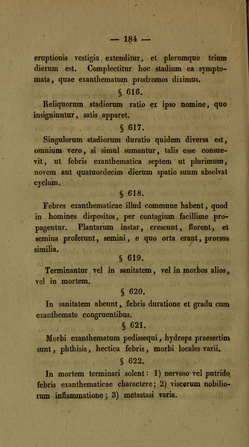 eraptionis vestigia extenditur, et plerumqoe trium dierum est. Complectitur hoc stadium ea s^mpto- mata, quae exanthematum prodromos diximus. § 616. Reliquornm stadiorum ratio ex ipso nomine, quo insigniuntur, satis apparet. § 617. Singulorum stadiorum duratio quidem diversa est, omnium vero, si simul sumantur, talis esse consue- vit, ut febris exanthematica septem ' ut plurimum, novem aut quatuordecim dierum spatio suum absolvat cyclum. § 618. Febres exanthematicae illud commune habent, quod in homines dispositos, per contagium facillime pro- pagentur. Plantarum instar, crescunt, florent, et semina proferunt, semini, e quo orta erant, prorsus similia. § 619, Terminantur vel in sanitatem, vel in morbos alios» vel in mortem. § 620. In sanitatem abeunt, febris duratione et gradu cum exanthemate congruentibus. § 621. Morbi exanthematum pedissequi, hydrops praesertim sunt, phthisis, hectica febris, morbi locales varii. § 622. In mortem terminari solent: 1) nervoso vel putrido febris exanthematicae charactere; 2) viscerum nobilio- rum inflammatione; 3) metastasi yaria.