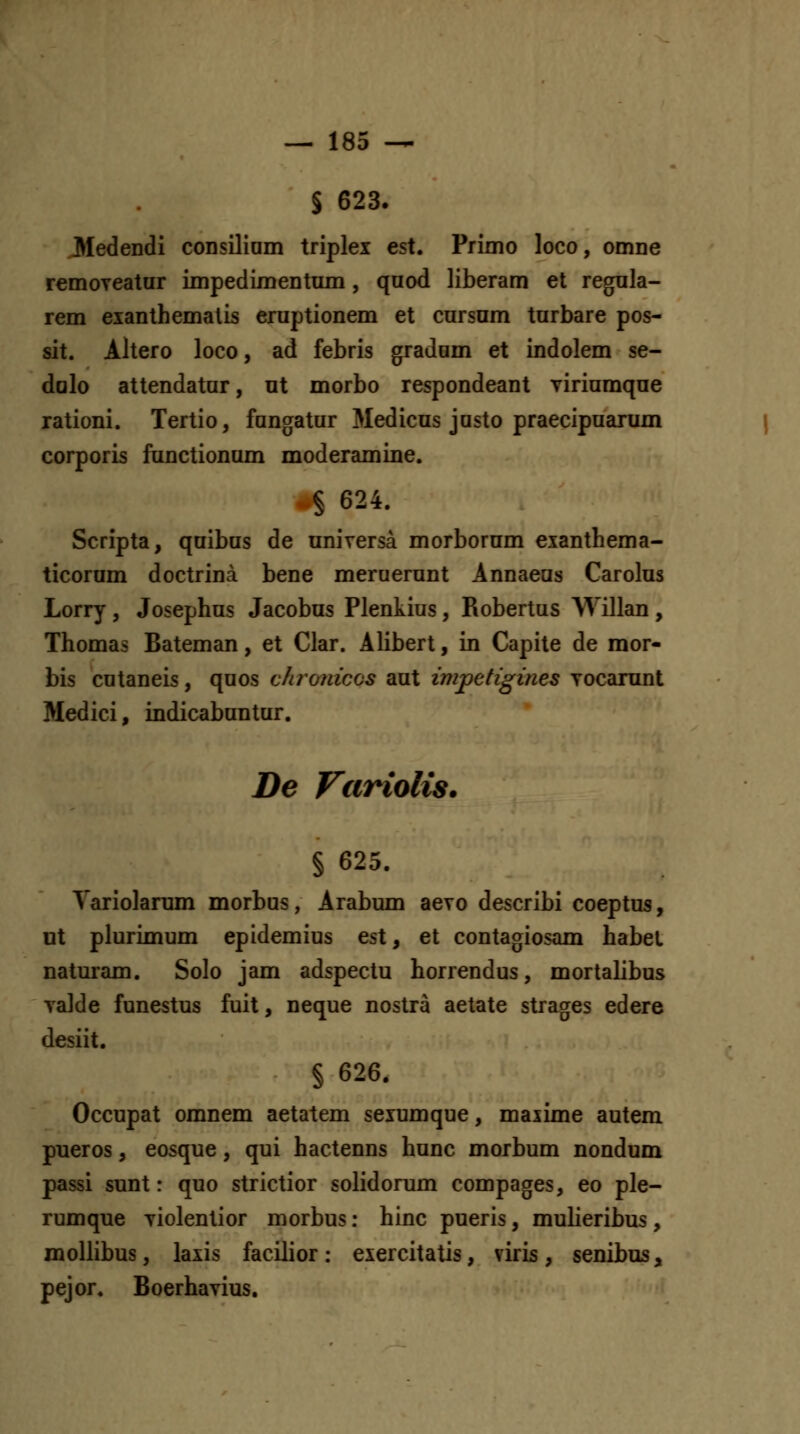 § 623. 3IedeDdi coDsiliam triplei est. Primo loco, omoe remoyeatur impedimeDtmn, qnod liberam et regola- rem exanthemalis eruptionem et cursom turbare pos- sit. Altero loco, ad febris gradom et indolem se- dolo atteodatur, ut morbo respoodeaDt viriumque rationi. Tertio, fungatur Medicus justo praecipuarum corporis functionum moderamine. § 624. Scripta, quibus de UDiversa morborum exaDthema- ticorum doctrina beue meruerunt Annaeas Carolus Lorry , Josephus Jacobus Plenkius, Robertus Willan , Thomas Bateman, et Clar. Alibert, in Capite de mor- bis cutaneis, quos chroiiicos aut impetigines Tocarunt Medici, indicabuntur. De Viiriolis. § 625. Yariolamm morbus, Arabum aevo describi coeptus, ut plurimum epidemius est, et contagiosam habel naturam. Solo jam adspectu horrendus, mortalibus yalde fuDestus fuit, ueque Dostra aetate strages edere desiit. § 626. Occupat omnem aetatem seiumque, majime autera pneros, eosque, qui hactenns hunc morbum nondum passi sunt: quo strictior solidorum compages, eo ple- rumque yiolentior morbus: hinc pueris, mulieribus, mollibus, laxis facilior: eiercitatis, viris, senibus, pejor. Boerhavius.