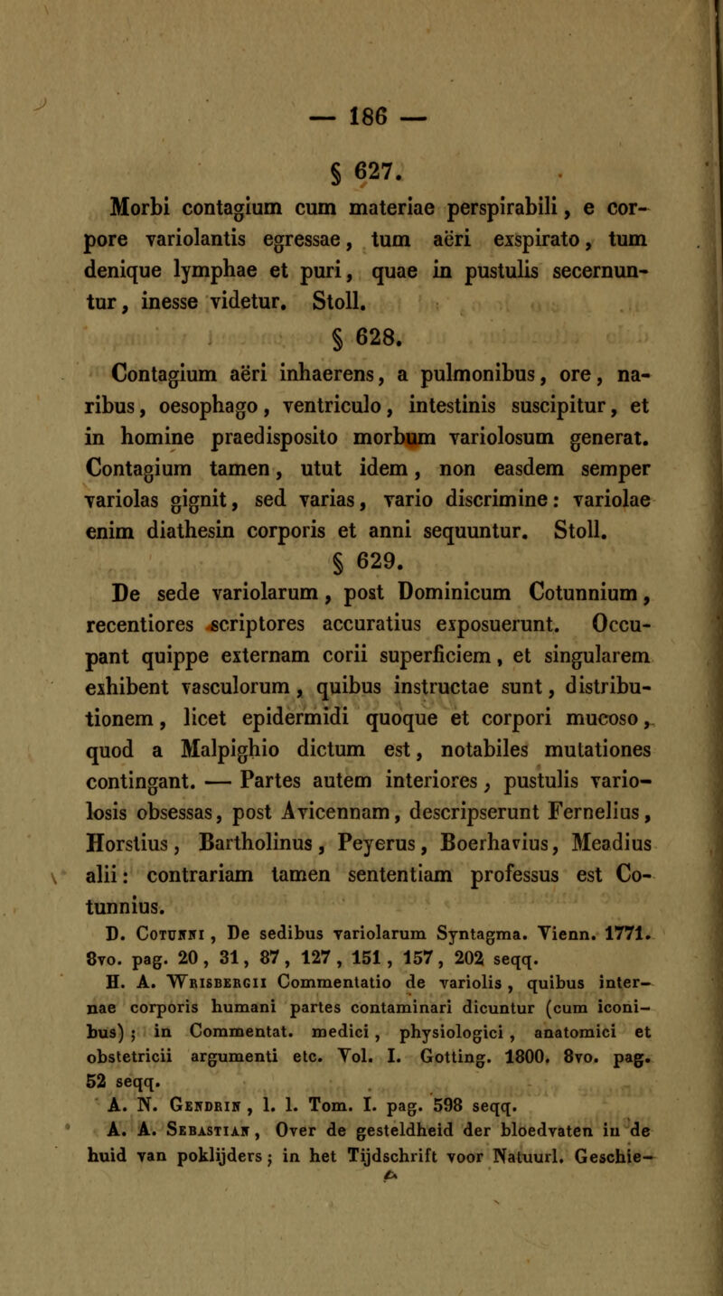 J — 186 — § 627. Morbi contaglum cum materiae perspirabili, e cor- pore variolantis egressae, tum aeri exspirato, tum denique lymphae et puri, quae in pustulis secernun- tur, inesse videtur, StoU. § 628. Contagium aeri inhaerens, a pulmonibus, ore, na- ribus, oesophago, ventriculo, intestinis suscipitur, et in homine praedisposito morbum variolosum generat. Contagium tamen, utut idem, non easdem semper variolas gignit, sed varias, vario discrimine: variolae enim diathesin corporis et anni sequuntur. StoU. § 629. De sede variolarum, post Dominicum Cotunnium, recentiores «criptores accuratius exposuerunt. Occu- pant quippe externam corii superliciem, et singularem exhibent vasculorum, quibus instructae sunt, distribu- tionem, licet epidermidi quoque et corpori mucoso, quod a Malpighio dictum est, notabiles mutationes contingant. — Partes autem interiores ^ pustulis vario- losis obsessas, post Avicennam, descripserunt Fernelius, Horstius j Bartholinus , Peyerus , Boerhavius, Meadius alii: contrariam tamen sententiam professus est Co- tunnius. D. CoTU5Ni , De sedibus Tariolarum Syntagma. Vienn. 1771. 8to. pag. 20, 31, 87, 127, 151, 157, 202 seqq. H. A. Wrisbekgii Commenlatio de Tariolis , quibus inter- nae corporis humani partes contaminari dicuntur (cum iconi- bus) ; in Commentat. medici , physiologici , anatomici et obstetricii argumenti elc. Yol. I. Gotting. 1800. 8to. pag. 52 seqq. A. N. Gekdrin , 1. 1. Tom. I. pag. 598 seqq. A. A. Sebastiaf , OTer de gesteldheid der bloedTaten iu de huid yan poklijders j in het Tijdschrift Toor Natuurl. Geschie-