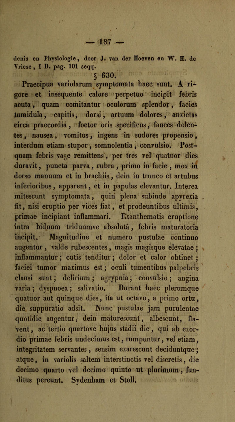 denis en Physiologie, door J. yan der Hoeven en W. H. de Vriese, I D. pag. 101 seqq. § 630. Praecipua Tariolarum symptomata haec sunt. A ri-^ gore et insequente calore perpetuo incipit febris acuta, quam comitantur oculorum splendor, facies tumidula, capitis, dorsi, artuum dolores, anxietas circa praecordia, foetor oris specificus, fauces dolen- tes, nausea, vomitus, ingens in sudores propensio, interdum etiam stupor, somnolentia, convulsio. Post- quam febris vage remittens, per tres vel quatuor dies duravit, puncta parva, rubra , primo in facie , mox in dorso manuum et in brachiis, dein in trunco et artubus inferioribus, apparent, et in papulas elevantur. Interea mitescunt symptomata, quiri plena subinde apyrexia fit, nisi eruptio per vices fiat, et prodeuntibus ultimis, primae incipiant inflammari. Exanthematis eruptione intra biduum triduumve absoluta, febris maturatoria incipit. Magnitudine et numero pustulae continuo augentur, valde rubescentes, magis magisque elevatae ; inflammantur; cutis tenditur; dolor et calor obtinet ; faciei tumor maximus est; oculi tumentibus palpebris clausi sunt; delirium; agrypnia; convulsio; angina varia ; dyspnoea ; salivatio. Durant haec plerumque quatuor aut quinque dies, ita ut octavo, a primo ortu, die, suppuratio adsit. Nunc pustulae jam purulentae quotidie augentur, dein maturescunt, albescunt, fla- vent, ac tertio quartove hujus stadii die, qui ab exor- dio primae febris undecimus est, rumpuntur, vel etiam, integritatem servantes, sensim exarescunt deciduntque; atque, in variolis saltem interstinctis vel discrelis, die decimo quarto vel decimo quinto ut plurimum, fun- ditus pereunt, Sydenham et Stoll,