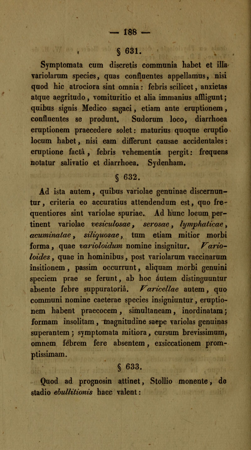 § 631. Symptomata cum discretis communia habet et illa^ variolarum species, quas confluentes appellamus, nisi qaod hic atrociora sint omnia: febris scilicet, anxietas atque aegritudo, vomituritio et alia immanius affligunt; quibus signis Medico sagaci, etiam ante eruptionem, confluentes se produnt. Sudorum loco, diarrhoea eruptionem praecedere solet: maturius quoque eruptio locum habet, nisi eam differunt causae accidentales: eruptione facta, febris vehementia pergit: frequens notatur salivatio et diarrhoea. Sydenham. § 632. Ad ista autem, quibus variolae genuinae discernun- tur, criteria eo accuratius attendendum est, quo fre- quentiores sint variolae spuriae. Ad hunc locum per- tinent variolae vesiculosae, serosae, lymphaticae, acuminatae y siliquosae, tum etiam mitior morbi forma, quae varioloidum nomine insignitur. Vario^ loides, quae in hominibus, post variolarum vaccinarum insitionem , passim occurrunt, aliquam morbi genuini speciem prae se ferunt, ab hoc dutem distinguuntur absente febre suppuratoria. Varicellae autem, quo communi nomine caeterae species insigniuntur, eruptio- nem habent praecocem , simuhaneam, inordinatam j formam insolitam , ^agnitudine saepe variolas genuinas superantem; symptomata mitiora, cursum brevissimum, omnem febrem fere absentem, exsiccationem prom- ptissimam. § 633. Quod ad prognosin attinet, Stollio monente, de stadio ebullitionis haec valent: