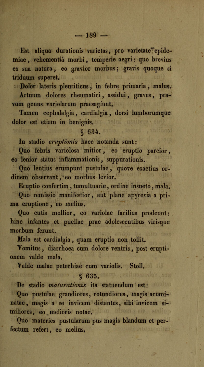 Est aliqua durationis varietas, pro varietate*epide- miae, vehementia morbi, temperie aegri: quo brevius ex sua natura, eo gravior morbus; gravis quoque si triduum superet. Dolor lateris pleuriticus, in febre primaria, malus» Artuum dolores rheumatici, assidui, graves, pra- Tum genus variolarum praesagiunt. Tamen cephalalgia, cardialgia, dorsi lumborumque dolor est etiam in benignrs. § 634. In stadio ernptimis haec notanda sunt: Qno febris variolosa mitior, eo eruptio parcior, 60 lenior status inflammationis, suppurationis. Quo lentius erumpunt puslulae, quove exactius or- dinem observant,' eo morbus levior. Eruptio confertim, tumultuarie, ordine insueto, mala. Quo remissio manifestior, aut plane apyrexia a pri- ma eruptione, eo melius. Quo cutis mollior, eo variolae facilius prodeunt: hinc infantes et puellae prae adolescentibus virisque morbum ferunt. Mala est cardiaJgia, quam eruptio non tollit. Yomitus, diarrhoea cum dolore ventris, post erupti- onem valde mala. Valde malae petechiae cum variolis. Stoll. § 635. De stadio maturationis ita stataendum est: Quo pustulae grandiores, rotundiores, magis acumi- natae, magis a se invicem distantes, sibi invicem si- miliores, eo melioris notae. Quo materies pustularum pus magis blandum et per- fectum refert, eo melius.