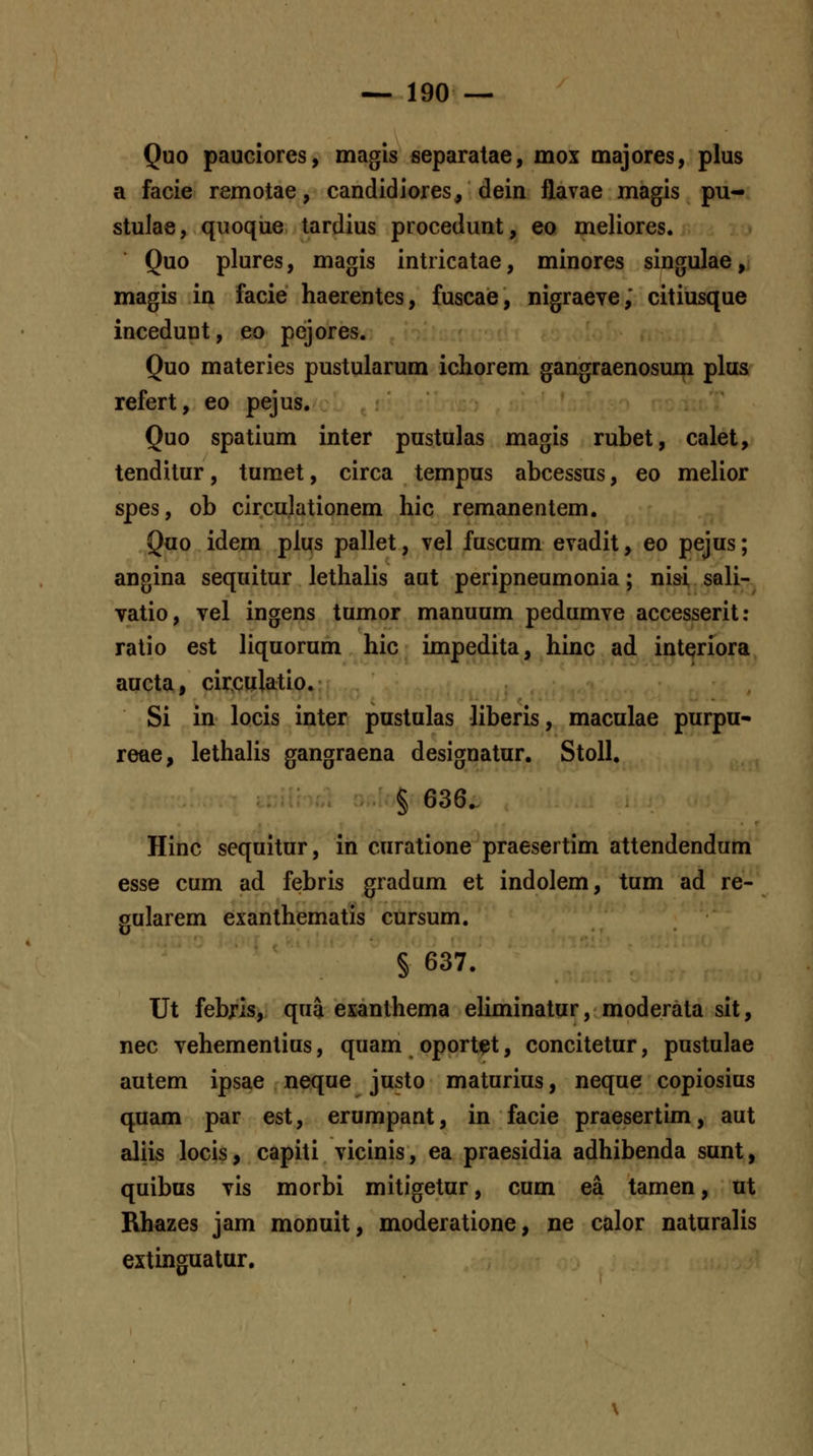 Quo pauciores, magis separatae, mox majores, plus a facie remotae, candidiores, dein flavae magis pu- stulae, quoque tardius procedunt, eo meliores. Quo plures, magis intricatae, minores singulae, magis in facie haerentes, fuscae, nigraeve,' citiusque incedunt, eo pejores. Quo materies pustularum ichorem gangraenosum plus refert, eo pejus. Quo spatium inter pustulas magis rubet, calet, tenditur, tumet, circa tempus abcessus, eo melior spes, ob circulationem hic remanentem. Quo idem plus pallet, vel fuscum evadit, eo pejus; angina sequitur lethalis aut peripneumonia; nisi, sali- vatio, vel ingens tumor manuum pedumve accesserit: ratio est liquorum hic impedita, hinc ad interiora aucta, circulatio. Si in locis inter pustulas liberis, maculae purpu- reae, lethalis gangraena designatur. Stoll, § 636. Hinc sequitur, in curatione praesertim attendendum esse cum ad febris gradum et indolem, tum ad re- gularem exanthematis cursum. § 637. Ut febris, qua exanthema eUminatur, moderata sit, nec vehementius, quam oportet, concitetur, pustulae autem ipsae neque justo maturius, neque copiosius quam par est, erumpant, in facie praesertim, aut aliis locis, capiti vicinis, ea praesidia adhibenda sunt, quibus vis morbi mitigetur, cum ea tamen, ut Rhazes jam monuit, moderatione, ne calor naturalis extinguatur.