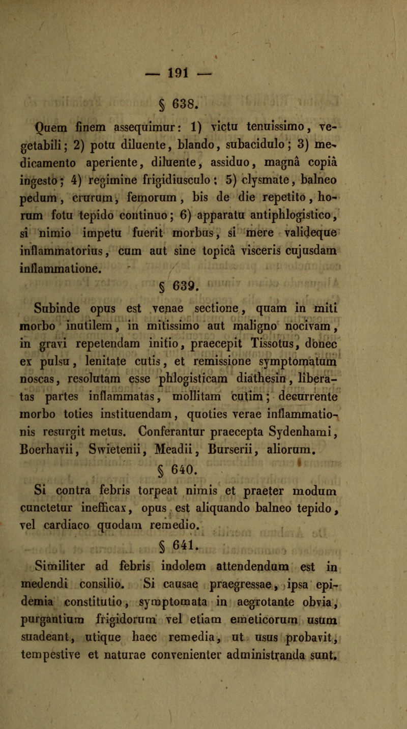 § 638. Quem finem assequimur: 1) vlctu tenuissimo, ve- getabili; 2) potu diluente, blando, subacidulo; 3) me^ dicamento aperiente, diluente, assiduo, magna copia ingesto; 4) regimine frigidiusculo; 5) clysmate, balneo pedum, crurum, femorum , bis de die repetito, ho- rnm fotu tepido continuo; 6) apparatu antiphlogistico, si nimio impetu fuerit morbus, si mere valideque inflammatorius, cum aut sine topica visceris cujusdam inflammatione. § 639. Subinde opus est venae sectione, qnam in miti morbo inutilem, in mitissimo aut mah'gno nocivam, in gravi repetendam initio, praecepit Tissotus, dbnec ex pulsu, lenitate cutis, et remissione symptomatum noscas, resolutam esse phlogisticam diathesin, libera- tas partes inflammatas, molhtam cutim; deeurrente morbo toties instituendam, quoties verae inflammatio- nis resurgit metus. Conferantur praecepta Sydenhami, Boerhavii, Swietenii, Meadii, Burserii, aliorum. § 640. * Si contra febris torpeat nimis et praeter modum cunctetur inefficax, opus est aliquando balneo tepido, vel cardiaco quodain reraedio. § 641. SimiHter ad febris indolem attendendum est in medendi consilio. Si causae praegressae, ipsa epi- demia constitutio, syraptomata in aegrotante obvia, purgantium frigidorum vel etiam emeticorum usum suadeant, utique haec remedia, ut usus probavit, tempestive et naturae convenienter administranda sunt.