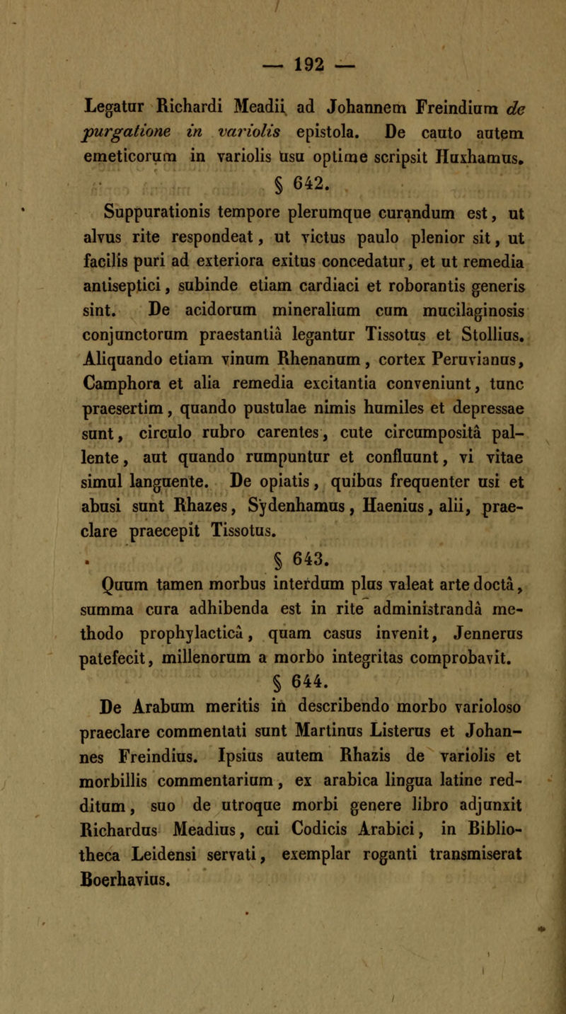 Legatar Richardi Meadii ad Johannem Freindium de jpurgatione in variolis epistola. De cauto autem emeticorum in variolis tisu oplime scripsit Iluxhamus. § 642. Suppurationis tempore plerumque curandum est, ut alvus rite respondeat, ut victus paulo plenior sit, ut facilis puri ad exteriora exitus concedatur, et ut remedia anliseptici, subinde etiam cardiaci et roborantis generis sint. De acidorum mineralium cum mucilaginosis conjunctorum praestantia legantur Tissotus et Stollius, Aliquando etiam vinum Rhenanum, cortex Peruvianus, Camphora et alia remedia excitantia conveniunt, tunc praesertim, quando pustulae nimis humiles et depressae sunt, circulo rubro carentes, cute circumposita pal- lente, aut quando rumpuntur et confluunt, vi vitae simul languente. De opiatis, quibus frequenter usi et abusi sunt Rhazes, Sydenhamus, Haenius, alii, prae- clare praecepit Tissotus. § 643. Quum tamen morbus interdum plus valeat artedocta, summa cura adhibenda est in rite administranda me- thodo prophylacticd, quam casus invenit, Jennerus palefecit, millenorum a morbo integritas comprobavit. § 644. De Arabum meritis in describendo morbo varioloso praeclare commenlati sunt Marlinus Listerus et Johan- nes Freindius. Ipsius autem Rhazis de varioJis et morbillis commentarium, ex arabica lingua latine red- ditum, suo de utroque morbi genere libro adjunxit Richardus Meadius, cui Codicis Arabici, in Riblio- theca Leidensi servati, exemplar roganti transmiserat Boerhavius.