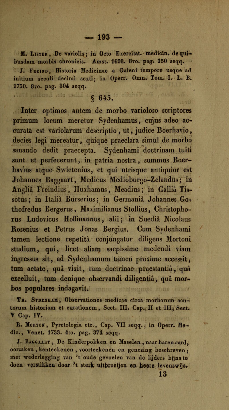 M. LlSTER, De variolisj in Octo Exercitat. medicin. de([lli* busdam morbis chronicis. Amst. 1698. 8vo. pag. 150 seqq. J. Freikd, Historia Medicinae a Galeni tempore usque ad initium seculi decimi sextij in Operr. Omn* Tom. I. L. B. 1750. 8vo. pagf. 304 seqq, § 645. Inter optimos autem de morbo Tarioloso scriptores primum locum meretur Sydenhamus, cujus adeo ac- curata est yariolarum descriptio , ut, judice Boerhavio, decies legi mereatur, quique praeclara simul de morbo sanando dedit praecepta. Sydenhami doctrinam tuiti sunt et perfecerunt, in patria nostra, summus Boer- havius atque Swietenius, et qui utrisque antiquior est Johannes Baggaart, Medicus Medioburgo-Zelandus; in Anglia Freindius, Huxhamus, Meadius; in Gallia Tis- sotus; in ItaUa Burserius; in Germania Johannes Go- thofredus Eergerus, MaximiHanus Stolhus, Christopho- rus Ludovicus Hoffinannus, ahi; in Suedia NicoJaus Rosenius et Petrus Jonas Bergius. Cum Sydenhami tamen lectione repetita conjungatur diligens Mortoni studium, qui, licet aUam saepissime medendi viam ingressus sit, ad Sydenhamum tamen proxime accessit, tum aetate, qua vixit, tum doctrinae praestantia, qua excelluit, tum denique observandi diligentia, qua mor- bos populares indagavit. Th. Stdkhham , Observationes medicae circa morborum acu- lorum historiam et curationem, Sect. IIL Cap., II et IIIj Sect. V Cap. IV. R. MoRTON, Pyretologia etc, Cap. VII seqq. j in Operr. Me- dic, Venet. 1733. 4to. pag. 374 seqq. J. BAGGA.i.RT , De Einderpokken en Maselen, naarharenaard, oorzaken , kenteekenen , voorteekenen en genezing beschreven; met wederlegging van *t oude gevoelen van de lijders bijnate doen verstikkea door 't sterk uitbroeijen en beete levenswijs* 13