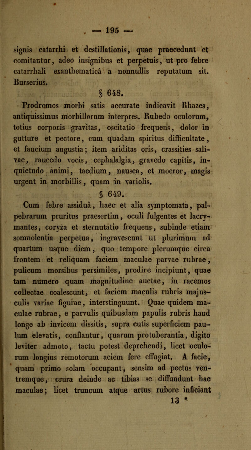 signis catarrhi et destilJationis, quae praecedunt et comitantur, adeo insignibus et perpetuis, ut pro febre catarrhali exanthematica a nonnullis reputatum sit. Burserius. § 648. Prodromos morbi satis accurate indicayit Rhazes, antiquissimus morbillorum interpres. Rubedo oculorum, totius corporis gravitas, oscitatio frequens, dolor in gutture et pectore, cum quadam spiritus difficultate, et faucium angustia; item ariditas oris, crassities sali- Tae, raucedo vocis, cephalalgia, grayedo capitis, in- quietudo animi, taedium, nausea, et moeror, magis urgent in morbillis, quam in yariolis, § 649. Cum febre assidua, haec et alia symptomata, pal- pebrarum pruritus praesertim, oculi fulgentes et lacry- mantes, coryza et sternutatio frequens, subinde etiam somnolentia perpetua, ingravescunt ut plurimum ad quartum usque diem, quo tempore plerumque circa frontem et reHquam faciem maculae parvae rubrae, puhcum morsibus persimiles, prodire incipiunt, quae tam numero quam magnitudine auctae, in racemos collectae coalescunt, et faciem maculis rubris majus- culis variae figurae, interstinguunt. Quae quidem ma- culae rubrae, e parvulis quibusdam papulis rubris haud longe ab invicem dissitis, supra cutis superficiem pau- lum elevatis, conflantur, quarum protuberantia, digito leviter admoto, tactu potest deprehendi, hcet oculo- rum longius remotorum aciem fere effugiat. A facie, quam primo solam occupant, sensim ad pectus ven- tremque, crura deinde ac tibias se diffundunt hae maculae; licet truncum atque artus rubore inficiant 13 *