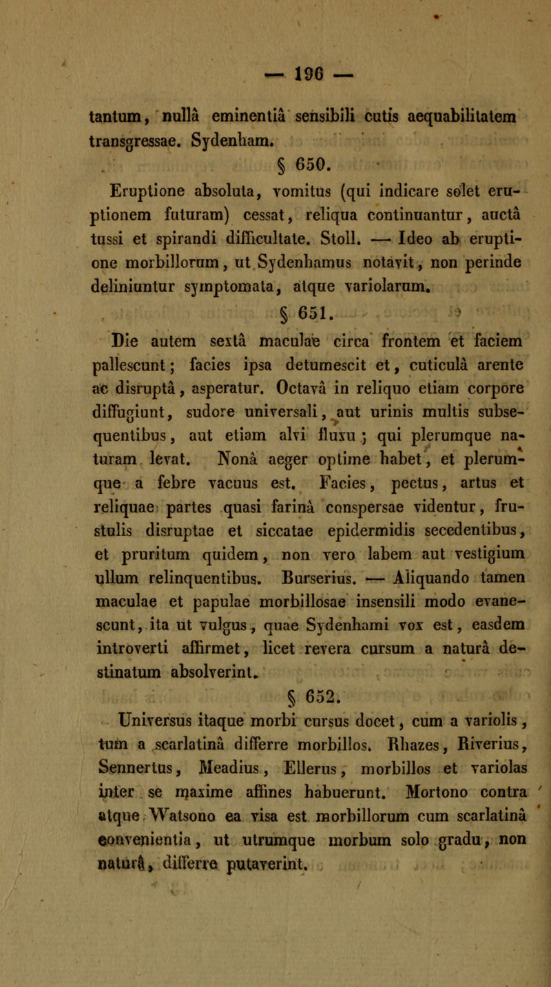tantum, nulla eminentia sensibili cutis aequabilitatem transgressae. Sydenham. § 650. Eruptione absoluta, vomitus (qui indicare solet eru- ptionem futuram) cessat, reliqua continuantur, aucta tussi et spirandi diflicultate. Stoll. — Ideo ab erupti- one morbillorum, ut Sydenhamus notayit, non perinde deliniuntur symptomata, alque variolarum, § 651. Die autem sexla maculaie circa frontem et faciem pallescunt; facies ipsa detumescit et, cuticula arente ac disrupta, asperatur. Octava in reliquo etiam corpore diffugiunt, sudore universali, aut urinis muhis subse- quentibus, aut etiam alvi lluiu ; qui plerumque na- turam levat. Nona aeger oplime habet, et plerum- que a febre vacuus est. Facies, pectus, artus et reliquae partes quasi farina conspersae videntur, fru- stulis disruptae et siccatae epidermidis seccdentibus, et pruritum quidem, non vero labem aut vestigium ullum relinquentibus. Burserius. — Aliquando tamen maculae et papulae morblllosae insensili modo evane- scunt, ita ut vulgus, quae Sydenhami vox est, easdem introverti affirmet, licet revera cursum a natura de- stinatum absolverinl. § 652. Universus itaque morbi cursus docet, cum a variolis, tum a scarlatina differre morbillos. Rhazes, Riverius, Sennertus, Meadius, Ellerus, morbillos et variolas inter se rnaxime affines habuerunt. Mortono contra ' alque Watsono ea visa est raorbillorum cum scarlatina eonvenientia, ut utrumque morbum solo gradu, non naturft, dinene putaverint.