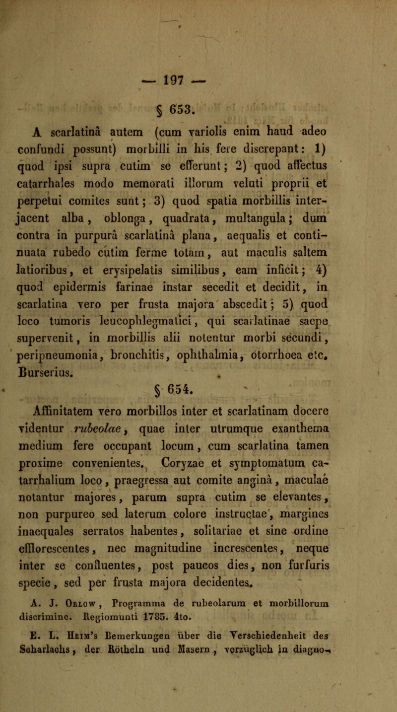 § 653. A scarlatina autem (cum variolis enim haud adeo confundi possunt) morbilli in his fere discrepant: 1) quod ipsi supra cutim se efferunt; 2) quod atFectus catarrhales modo memorati illorum veluti proprii et perpetui comites sunt; 3) quod spalia morbiilis inter- jacent alba , oblonga , quadrata, multangula ; dum contra in purpura scarlatina plana, aequalis et conti- nuata rubedo cutim ferme totam, aut maculis saltem latioribus, et erysipelatis similibus, eam inficit; 4) quod epidermis farinae instar secedit et decidit, in scarlatina vero per frusta majora abscedit; 5) quod Icco tumoris leucophlegmalici, qui scai latinae saepe supervenit, in morbillis alii notentur morbi secundi, peripneumonia, bronchitis, ophthalmia, otorrhoea etc. Burserius. § 654. Affinitatem vero morbillos inter et scarlatinam docere videntur rubeolae, quae inter utrumque exanthema medium fere occupant locum, cum scarlatina tamen proxime convenientes. Coryzae et symptomatum ca* tarrhalium loco, praegressa aut comite angina, maculae notantur majores, parum supra cutim se elevantes, non purpureo sed laterum colore instruqtae, margines inaequales serratos habentes, solitariae el sine ordine efflorescentes, nec magnitudine increscenles, neque inter se confluentes, post paucos dies, non furfuris specie, sed per frusta majora decidenles. A. J. Orlow , Programraa de nibeolarum et morbillorura discrimine. Regiomunti 1785. 4to. E. L. H£im's Beraerkungen iiber die Verschiedenheit des Soharlaohs, der Rotheln und Masern ^ vorzug^Uch ia diagao<^