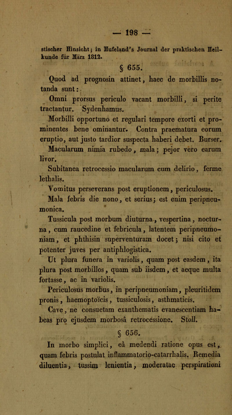 stischer Hinsichtj in Hufeland's Journal der praktischen Heil- kunde fiir Marz 1812. § 655. Quod ad prognosin attinet, haec de morbillis no- tanda sunt: Omni prorsus periculo vacant morbilli, si perite tractantur. Sydenhamus. Morbilli opportuno et regulari tempore exorti et pro- minentes bene ominantur. Contra praematura eorum eruptio, aut justo tardior suspecta haberi debet. Burser. Macularum nimia rubedo, mala; pejor vero earum livor, Subitanea retrocessio macularum cum delirio, ferme lethalis. Yomitus perseverans post eruptionem, periculosus. Mala febris die nono, et serius; est enim peripneu- monica. Tussicula post morbum diuturna, vespertina, noctur- na, cum raucedine et febricula, latentem peripneumo- niam, et phthisin superventuram docet; nisi cito et potenter juves per antiphlogistica, Ut plura funera in variolis, quam post easdem, ita plura post morbillos, quam sub iisdem, et aeque multa fortasse, ac in varioHs. Periculosus morbus, in peripneumoniam, pleuritidem pronis, haemoptoicis, tussiculosis, asthmaticis. Cave, ne consuetam exanthematis evanescentiam ha- beas prq ejusdem morbosa retrocessione. StoU. § 656. In morbo simplici, ea medendi ratione opus est, quam febris postulat inflammatorio-catarrhalis. Remedia diluentia, tussiai lenientia, moderatae perspirationi