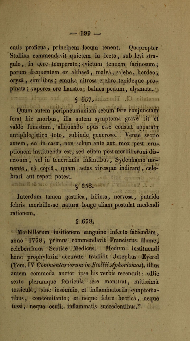 cutis proficua, princlpem locum tenent. Qnapropter Stollius commendavit quietem in lecto, sub levi stra- gulo, in aere temperato; -, victum tenuem farinosum; potum frequentem ex allhaea, malva, salebe, hordeo, oryza., simiHbus; emulsa nitrosa crebro tepideque pro- pinala; vapores ore haustos; balnea pedum, clysmata, § 657, : Quum autem peripneumoniam secum fere conjunctam* ferat hic morbus, illa autem symptoma grav6 sit et^ Talde fuhestum, aliquando opus esse constat apparatu antiphlof;ifitico toto, subinde generoso. Venae sectio autem, eo in casu, non solum ante aut mox post eru* ptionem instiluenda est, sed etiam post morbillo^um dis- cessum, vel in tenerrimis infantibus, Sydenhamo mo-- nente, ea copia, quam aetas viresque indicant, cele- brari aut repeti potest. -t^hif^^Liev § G58. Interdum tamen gastrica, biliosa, nervosa, putrida febris morbillosae natura longe aliam postulat medendi rationem, § 659. Morbillorum insitionem sanguine infecto faciendam, anno 1758, primus commendavit Franciscus Home, celeberrimus Scotiae Medicus. Modum instituendi hanc prophylaxin aecurate tradidit Josephus Eyerel (Tom. IV Commentarioriim in Sloilii^jphorismos), illius autem commoda auctor ipse his verbis recensuit: »Die sexto plerumque febricula sese monstrat, mitissima tussicula, :sine insomnio et inikmmatoriis symptoma- libus, concornitante; et neque febre hectica, neque tussi, neque oculis inflammatis succedentibus/'