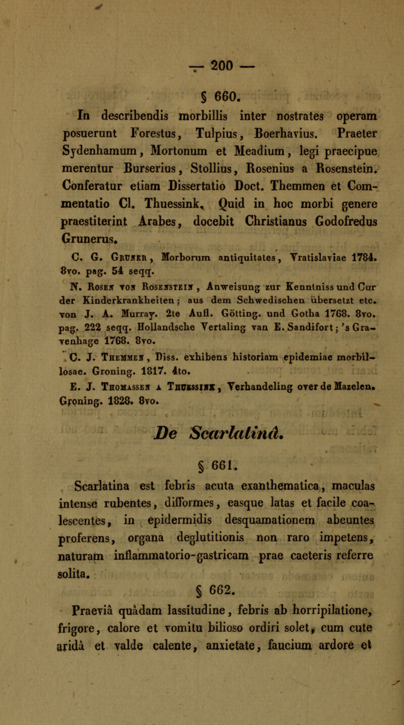 § 660, In describendis morbillis inter nostrates operam posuerunt Forestus, Tulpius, Boerhavius. Praeter Sjdenhamum, Mortonum et Meadium, legi praecipue merentur Burserius, Stollius, Rosenius a Rosenstein. Conferatur etiam Dissertatio Doct. Themmen et Com- mentatio Cl, Thuessink, Quid in hoc morbi genere praestiterint Arabes, docebit Christianus Godofredus Grunerus. C. G. Gbuner , Morbonim antiquitates, Yratislayiae 1784. 8to. pag. 54 seqq. N. RosE5 TOif RosE5STEiir , Anweisung zur Eenntniss und Cur der Kinderkrankheiten; aus dem Schwedischen iibersetzt etc. Ton J. A. Murray. 2te Aufl. Gotting. und Gotha 1768. 8yo. pag. 222 seqq. HoUandsche Vertaling van E. Sandifort; 's Gra- Tenhage 1768. 8vo. C. J. Th£MM£5 y Diss. ei^hibens historiam epidemiae morbil~ losae. Groning. 1817. 4to. £. J. THOMAssEir X Tsusssivx, TerhaQdeling over de Mazelen. Groning. 1828. 8vo. De Scarlalind. § 661. Scarlatina est febiis acuta exanthematica, maculas intense rubentes, difTormes, easque latas et facile coa- lescentes, in epidermidis desquamationem abeuntes proferens, organa deglutitionis non raro impetens, naturam intlaomiatorio-gastricam prae caeteris referre solita. § 662. PracTia quadam lassitudine, febris ab horripilatione, frigore, calore et vomitu bilioso ordiri solet, cum cute arida et valde calente, anxietate, faucium ardore qX