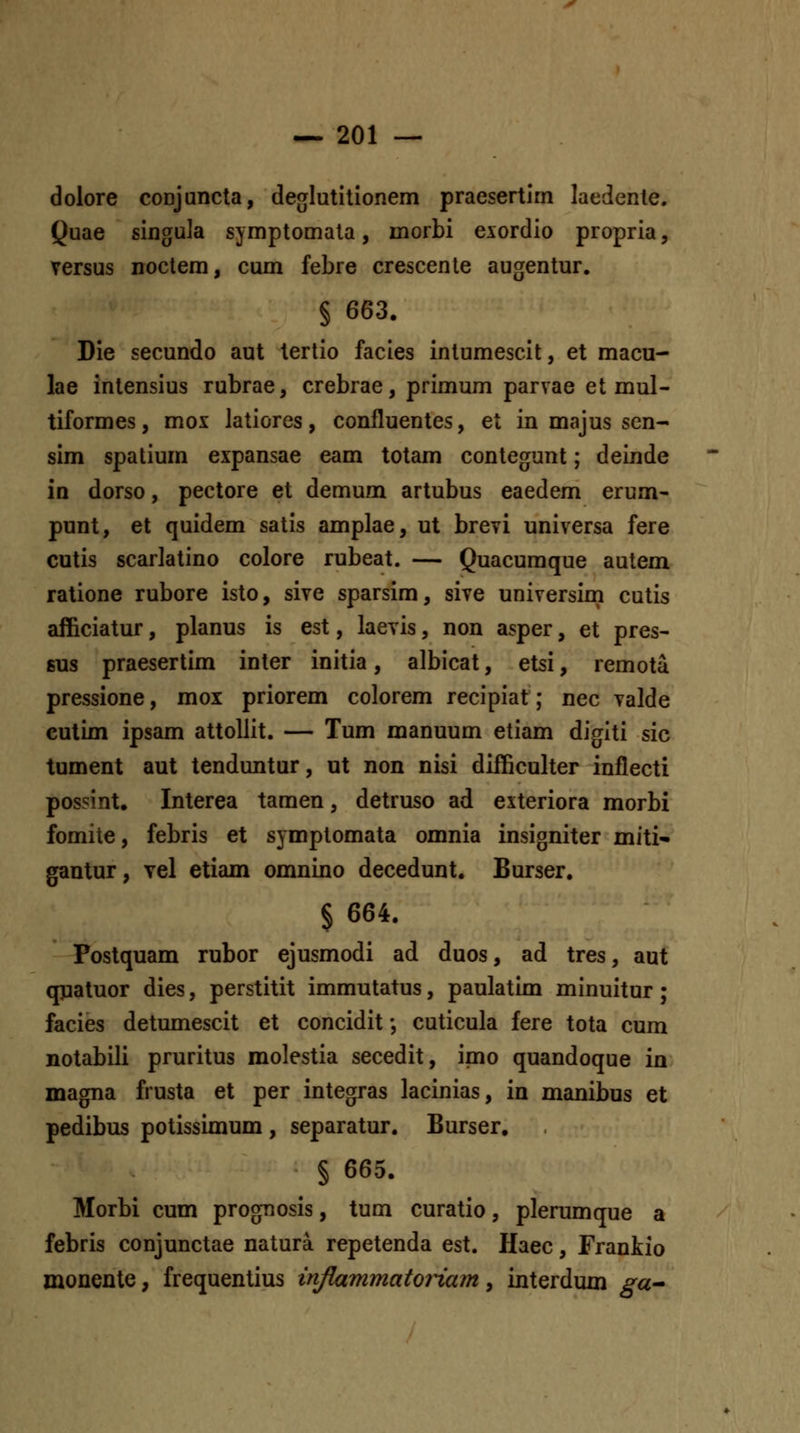 dolore coDJancta, deo[Iutilionem praesertim laedente. Quae singu]a symptomala, morbi exordio propria, Tersus noclem, cum febre crescente augentur. § 663. Die secundo aut tertio facies intumescit, et macu- lae intensius rubrae, crebrae, primum parvae et mul- tiformes, mox latiores, confluentes, et in majus scn- sim spatium expansae eam totam conteorunt; deinde in dorso, pectore et demum artubus eaedem erum- punt, et quidem satis amplae, ut brevi universa fere cutis scarlatino colore rubeat. — Quacumque autem ratione rubore isto, sive sparsim, sive universiin cutis afficiatur, planus is est, laevis, non asper, et pres- 6US praesertim inter initia, albicat, etsi, remota pressione, moi priorem colorem recipiat; nec valde culim ipsam attoUit. — Tum manuum etiam digiti sic tument aut tenduntur, ut non nisi difficulter inflecti possint. Interea tamen, detruso ad exteriora morbi fomite, febris et symptomata omnia insigniter miti- gantur, Tel etiam omnino decedunt. Burser. § 664. Postquam rubor ejusmodi ad duos, ad tres, aut qnatuor dies, perstitit immutatus, paulatim minuitur; facies detumescit et concidit •, cuticula fere tota cum notabili pruritus molestia secedit, imo quandoque in magna frusta et per integras lacinias, in manibus et pedibus potissimum , separatur. Burser, § 665, Morbi cum prognosis, tum curatio, plerumque a febris conjunctae natura repetenda est. Haec, Frankio monente, frequentius inflammatoiiam, interdum ga