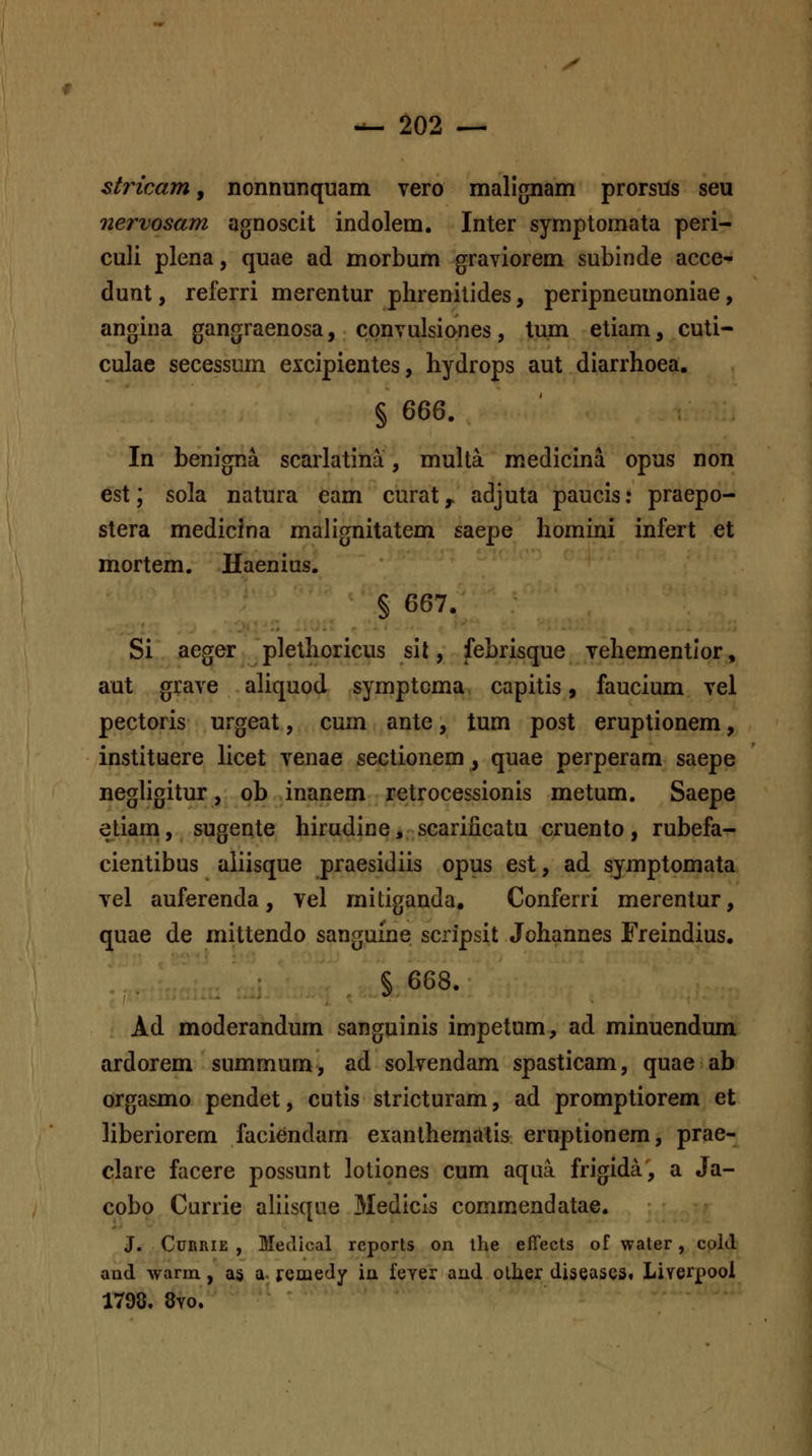 X — ^02 ^ stricam, nonnunquam vero malignam prorsUs seu nervosam agnoscit indolem. Inter symptomata peri- culi plena, quae ad morbum graviorem subinde acce- dunt, referri merentur phrenilides, peripneumoniae, angina gangraenosa, cpnvulsiones, tum etiam, cuti- culae secessum excipientes, hydrops aut diarrhoea. In benigna scarlatina, muha medicina opus non est; sola natura eam curat^ adjuta paucis: praepo- stera medicina malignitatem saepe homini infert et mortem. Haenius. § 667. Si aeger plethoricus sil, febrisque vehementior, aut grave aliquod symptoma capitis, faucium vel pectoris urgeat, cum ante, tum post eruptionem, instituere hcet venae sectionem, quae perperam saepe negligitur, ob inanem retrocessionis metum. Saepe etiam, sugente hirudine, scarificatu cruento, rubefa- cientibus aliisque praesidiis opus est, ad symptomata vel auferenda, vel mitiganda, Conferri merentur, quae de mittendo sanguine scripsit Johannes Freindius. §668. Ad moderandum sanguinis impetum, ad minuendum ardorem summum, ad solvendam spasticam, quae ab orgasmo pendet, cutis stricturam, ad promptiorem et liberiorem faciendam exanthematis eruptionem, prae- clare facere possunt lotiones cum aqua frigida, a Ja- cobo Currie aliisque Medicls commendatae. J. CuRRiE , Medical reports on the effects of water, cpld aad warm., as a- remedy ia feyer and olher diseaseSt Liverpool 1798. 8yo.